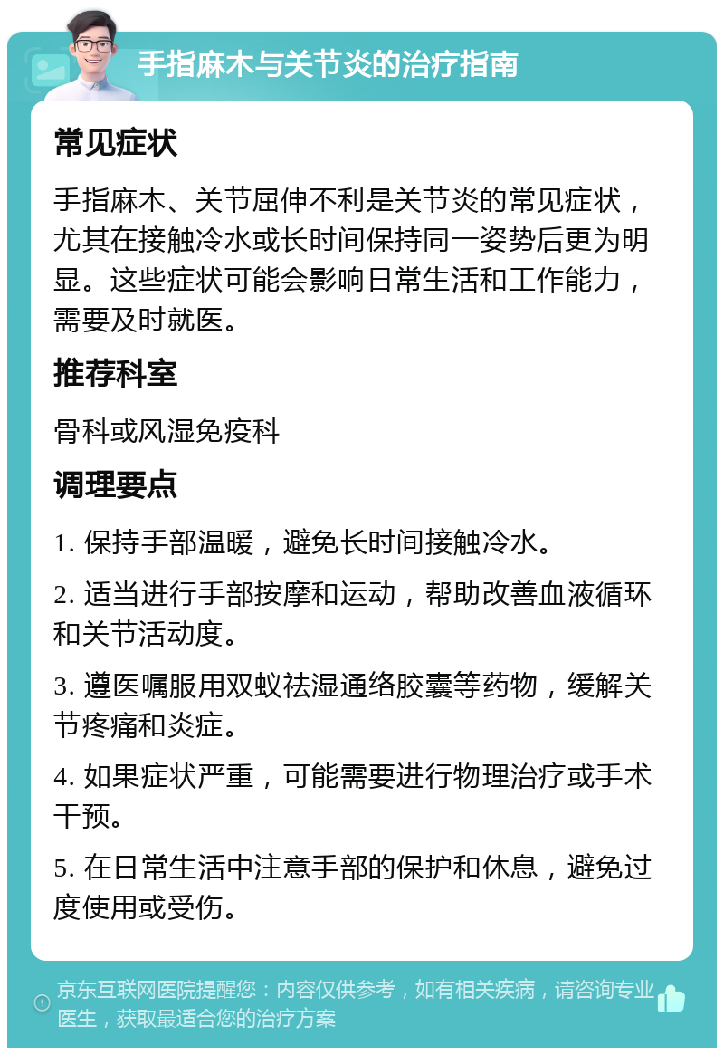 手指麻木与关节炎的治疗指南 常见症状 手指麻木、关节屈伸不利是关节炎的常见症状，尤其在接触冷水或长时间保持同一姿势后更为明显。这些症状可能会影响日常生活和工作能力，需要及时就医。 推荐科室 骨科或风湿免疫科 调理要点 1. 保持手部温暖，避免长时间接触冷水。 2. 适当进行手部按摩和运动，帮助改善血液循环和关节活动度。 3. 遵医嘱服用双蚁祛湿通络胶囊等药物，缓解关节疼痛和炎症。 4. 如果症状严重，可能需要进行物理治疗或手术干预。 5. 在日常生活中注意手部的保护和休息，避免过度使用或受伤。