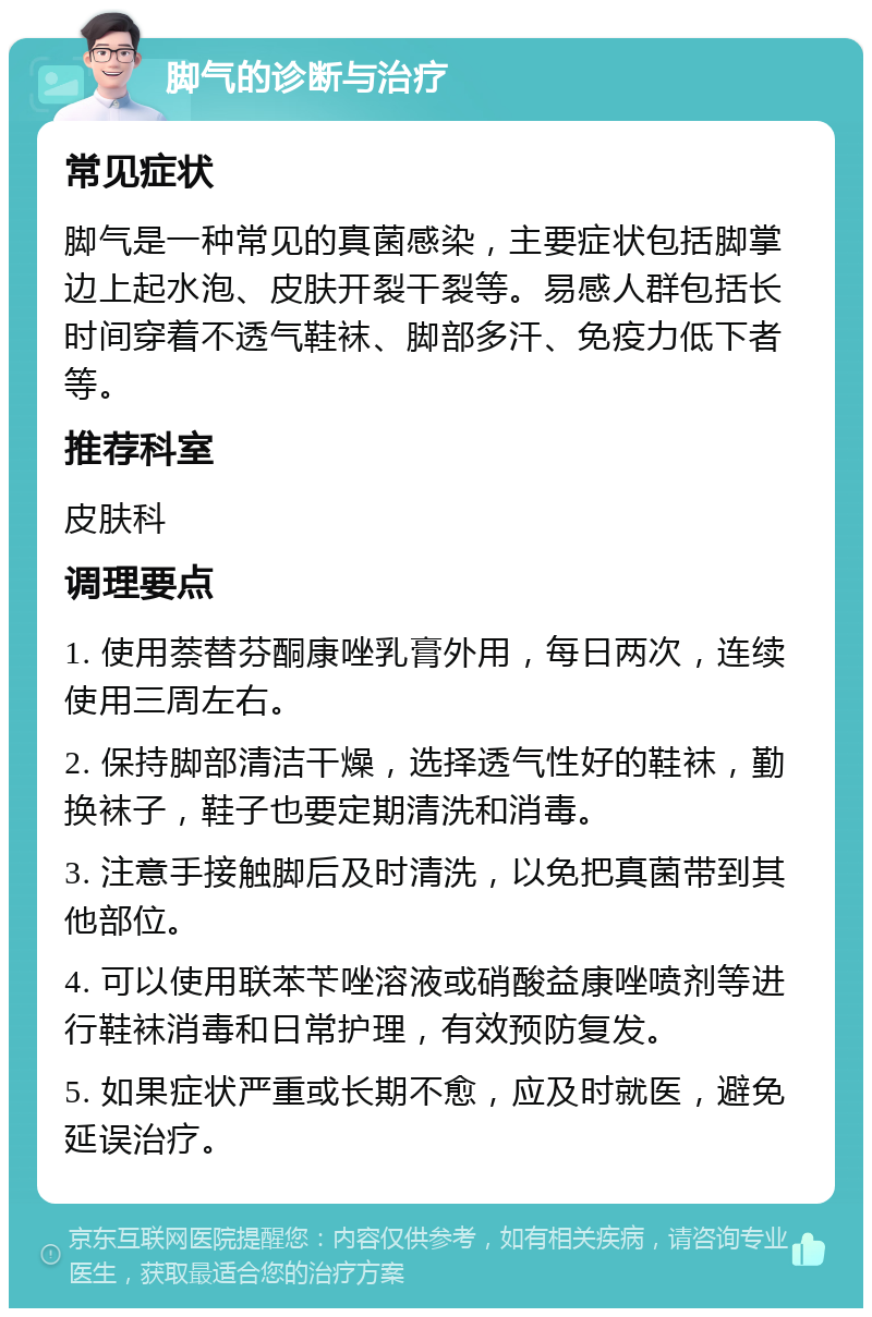 脚气的诊断与治疗 常见症状 脚气是一种常见的真菌感染，主要症状包括脚掌边上起水泡、皮肤开裂干裂等。易感人群包括长时间穿着不透气鞋袜、脚部多汗、免疫力低下者等。 推荐科室 皮肤科 调理要点 1. 使用萘替芬酮康唑乳膏外用，每日两次，连续使用三周左右。 2. 保持脚部清洁干燥，选择透气性好的鞋袜，勤换袜子，鞋子也要定期清洗和消毒。 3. 注意手接触脚后及时清洗，以免把真菌带到其他部位。 4. 可以使用联苯苄唑溶液或硝酸益康唑喷剂等进行鞋袜消毒和日常护理，有效预防复发。 5. 如果症状严重或长期不愈，应及时就医，避免延误治疗。