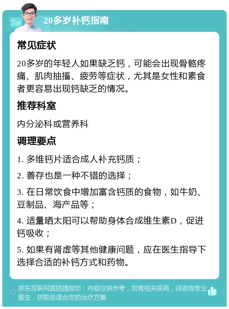 20多岁补钙指南 常见症状 20多岁的年轻人如果缺乏钙，可能会出现骨骼疼痛、肌肉抽搐、疲劳等症状，尤其是女性和素食者更容易出现钙缺乏的情况。 推荐科室 内分泌科或营养科 调理要点 1. 多维钙片适合成人补充钙质； 2. 善存也是一种不错的选择； 3. 在日常饮食中增加富含钙质的食物，如牛奶、豆制品、海产品等； 4. 适量晒太阳可以帮助身体合成维生素D，促进钙吸收； 5. 如果有肾虚等其他健康问题，应在医生指导下选择合适的补钙方式和药物。