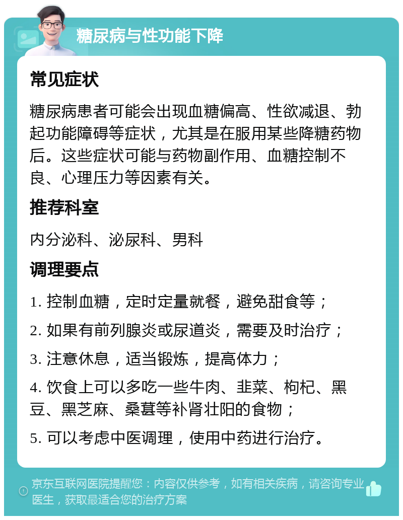 糖尿病与性功能下降 常见症状 糖尿病患者可能会出现血糖偏高、性欲减退、勃起功能障碍等症状，尤其是在服用某些降糖药物后。这些症状可能与药物副作用、血糖控制不良、心理压力等因素有关。 推荐科室 内分泌科、泌尿科、男科 调理要点 1. 控制血糖，定时定量就餐，避免甜食等； 2. 如果有前列腺炎或尿道炎，需要及时治疗； 3. 注意休息，适当锻炼，提高体力； 4. 饮食上可以多吃一些牛肉、韭菜、枸杞、黑豆、黑芝麻、桑葚等补肾壮阳的食物； 5. 可以考虑中医调理，使用中药进行治疗。