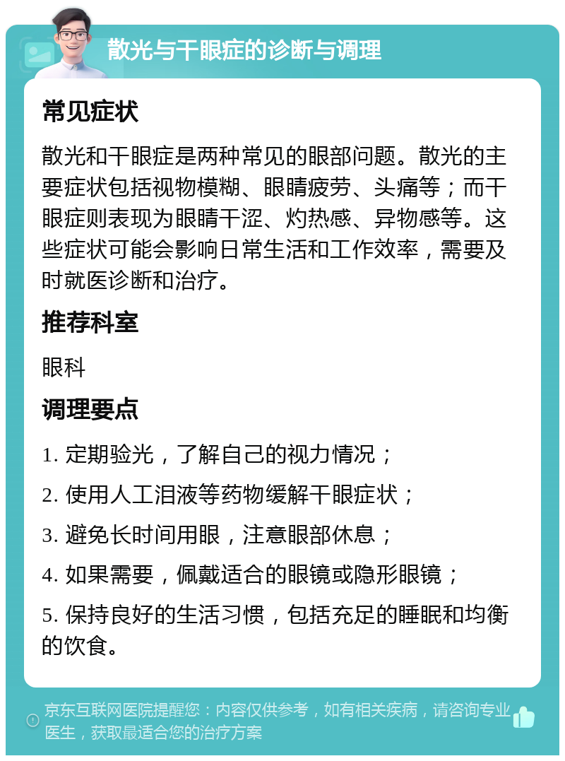 散光与干眼症的诊断与调理 常见症状 散光和干眼症是两种常见的眼部问题。散光的主要症状包括视物模糊、眼睛疲劳、头痛等；而干眼症则表现为眼睛干涩、灼热感、异物感等。这些症状可能会影响日常生活和工作效率，需要及时就医诊断和治疗。 推荐科室 眼科 调理要点 1. 定期验光，了解自己的视力情况； 2. 使用人工泪液等药物缓解干眼症状； 3. 避免长时间用眼，注意眼部休息； 4. 如果需要，佩戴适合的眼镜或隐形眼镜； 5. 保持良好的生活习惯，包括充足的睡眠和均衡的饮食。