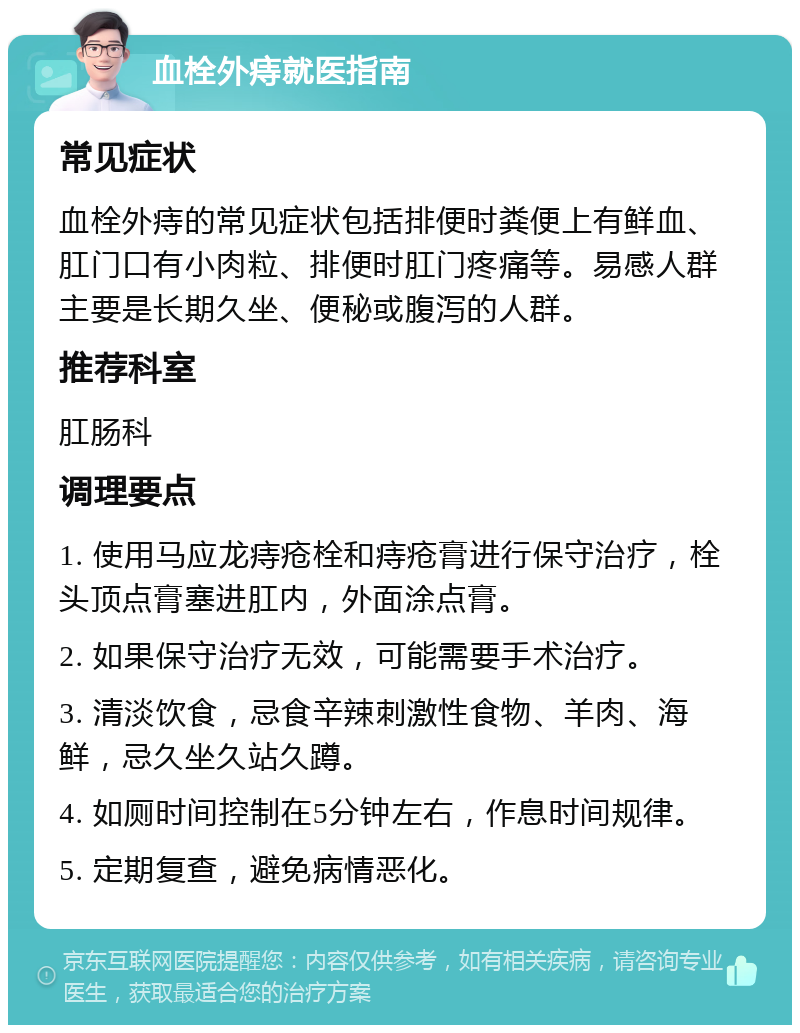 血栓外痔就医指南 常见症状 血栓外痔的常见症状包括排便时粪便上有鲜血、肛门口有小肉粒、排便时肛门疼痛等。易感人群主要是长期久坐、便秘或腹泻的人群。 推荐科室 肛肠科 调理要点 1. 使用马应龙痔疮栓和痔疮膏进行保守治疗，栓头顶点膏塞进肛内，外面涂点膏。 2. 如果保守治疗无效，可能需要手术治疗。 3. 清淡饮食，忌食辛辣刺激性食物、羊肉、海鲜，忌久坐久站久蹲。 4. 如厕时间控制在5分钟左右，作息时间规律。 5. 定期复查，避免病情恶化。