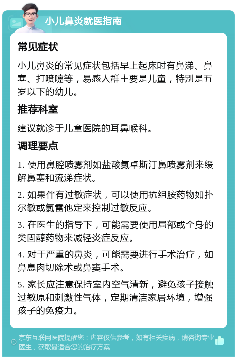 小儿鼻炎就医指南 常见症状 小儿鼻炎的常见症状包括早上起床时有鼻涕、鼻塞、打喷嚏等，易感人群主要是儿童，特别是五岁以下的幼儿。 推荐科室 建议就诊于儿童医院的耳鼻喉科。 调理要点 1. 使用鼻腔喷雾剂如盐酸氮卓斯汀鼻喷雾剂来缓解鼻塞和流涕症状。 2. 如果伴有过敏症状，可以使用抗组胺药物如扑尔敏或氯雷他定来控制过敏反应。 3. 在医生的指导下，可能需要使用局部或全身的类固醇药物来减轻炎症反应。 4. 对于严重的鼻炎，可能需要进行手术治疗，如鼻息肉切除术或鼻窦手术。 5. 家长应注意保持室内空气清新，避免孩子接触过敏原和刺激性气体，定期清洁家居环境，增强孩子的免疫力。