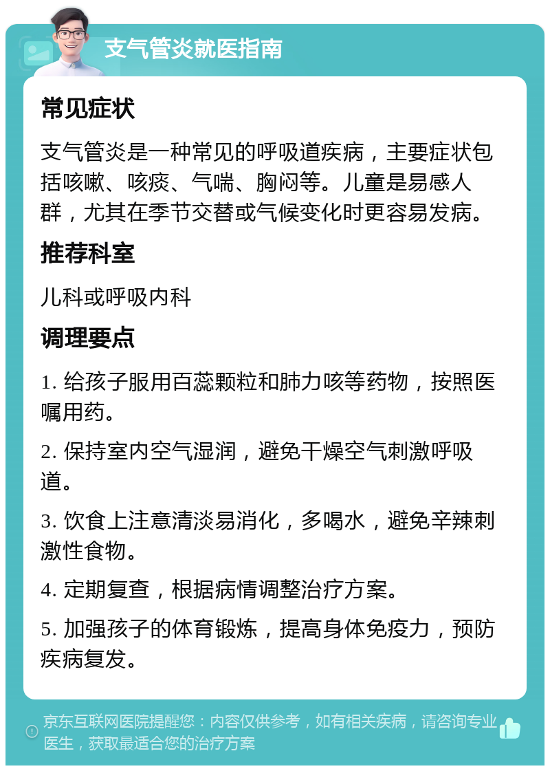 支气管炎就医指南 常见症状 支气管炎是一种常见的呼吸道疾病，主要症状包括咳嗽、咳痰、气喘、胸闷等。儿童是易感人群，尤其在季节交替或气候变化时更容易发病。 推荐科室 儿科或呼吸内科 调理要点 1. 给孩子服用百蕊颗粒和肺力咳等药物，按照医嘱用药。 2. 保持室内空气湿润，避免干燥空气刺激呼吸道。 3. 饮食上注意清淡易消化，多喝水，避免辛辣刺激性食物。 4. 定期复查，根据病情调整治疗方案。 5. 加强孩子的体育锻炼，提高身体免疫力，预防疾病复发。