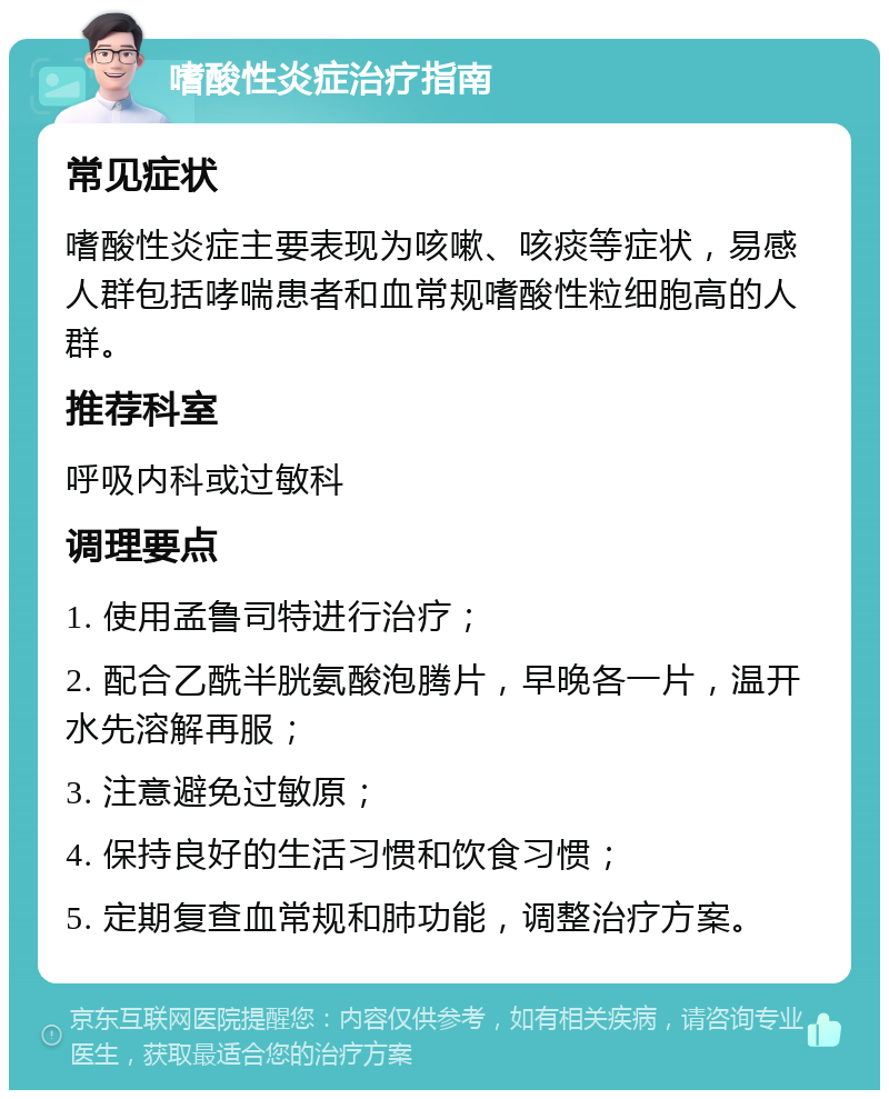 嗜酸性炎症治疗指南 常见症状 嗜酸性炎症主要表现为咳嗽、咳痰等症状，易感人群包括哮喘患者和血常规嗜酸性粒细胞高的人群。 推荐科室 呼吸内科或过敏科 调理要点 1. 使用孟鲁司特进行治疗； 2. 配合乙酰半胱氨酸泡腾片，早晚各一片，温开水先溶解再服； 3. 注意避免过敏原； 4. 保持良好的生活习惯和饮食习惯； 5. 定期复查血常规和肺功能，调整治疗方案。