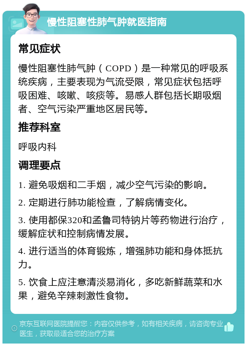 慢性阻塞性肺气肿就医指南 常见症状 慢性阻塞性肺气肿（COPD）是一种常见的呼吸系统疾病，主要表现为气流受限，常见症状包括呼吸困难、咳嗽、咳痰等。易感人群包括长期吸烟者、空气污染严重地区居民等。 推荐科室 呼吸内科 调理要点 1. 避免吸烟和二手烟，减少空气污染的影响。 2. 定期进行肺功能检查，了解病情变化。 3. 使用都保320和孟鲁司特钠片等药物进行治疗，缓解症状和控制病情发展。 4. 进行适当的体育锻炼，增强肺功能和身体抵抗力。 5. 饮食上应注意清淡易消化，多吃新鲜蔬菜和水果，避免辛辣刺激性食物。