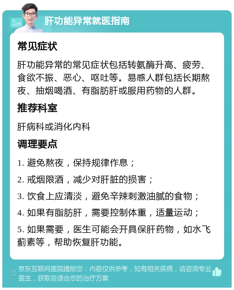 肝功能异常就医指南 常见症状 肝功能异常的常见症状包括转氨酶升高、疲劳、食欲不振、恶心、呕吐等。易感人群包括长期熬夜、抽烟喝酒、有脂肪肝或服用药物的人群。 推荐科室 肝病科或消化内科 调理要点 1. 避免熬夜，保持规律作息； 2. 戒烟限酒，减少对肝脏的损害； 3. 饮食上应清淡，避免辛辣刺激油腻的食物； 4. 如果有脂肪肝，需要控制体重，适量运动； 5. 如果需要，医生可能会开具保肝药物，如水飞蓟素等，帮助恢复肝功能。