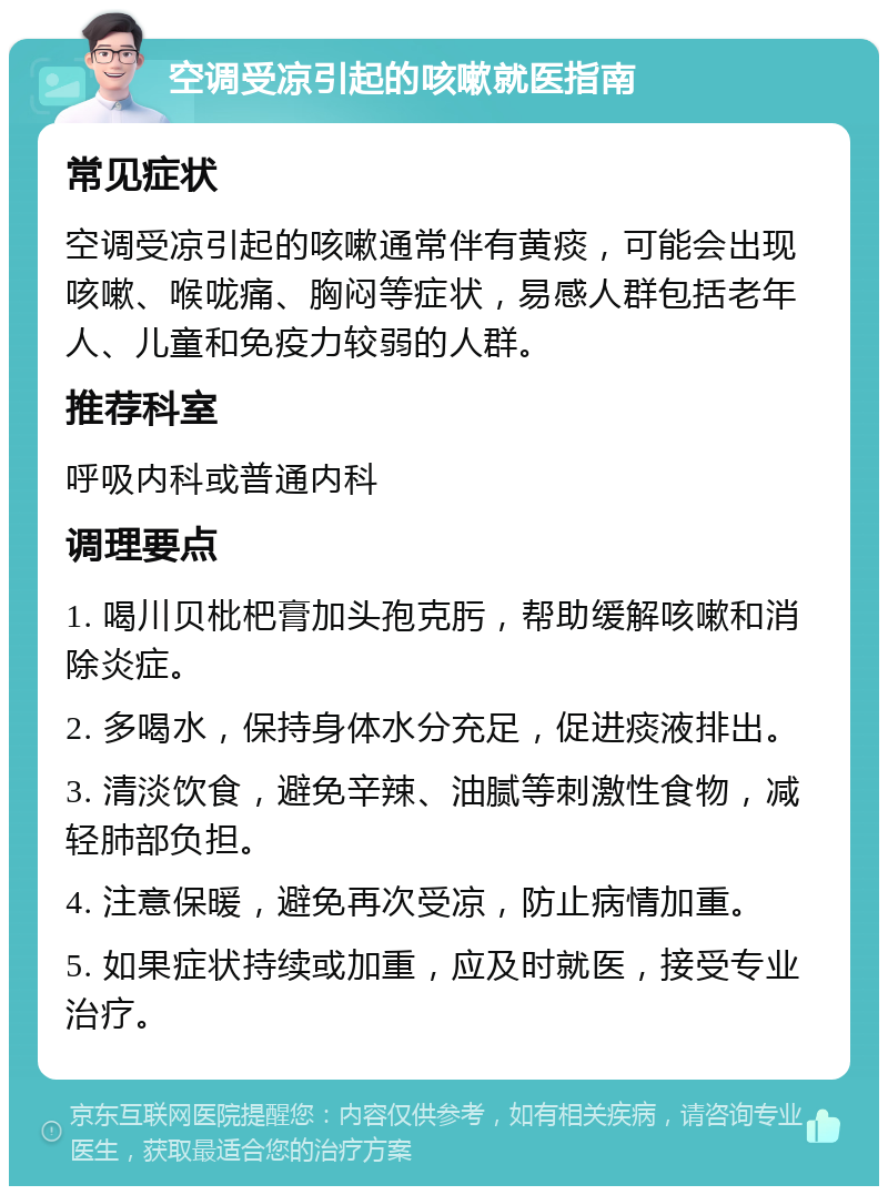 空调受凉引起的咳嗽就医指南 常见症状 空调受凉引起的咳嗽通常伴有黄痰，可能会出现咳嗽、喉咙痛、胸闷等症状，易感人群包括老年人、儿童和免疫力较弱的人群。 推荐科室 呼吸内科或普通内科 调理要点 1. 喝川贝枇杷膏加头孢克肟，帮助缓解咳嗽和消除炎症。 2. 多喝水，保持身体水分充足，促进痰液排出。 3. 清淡饮食，避免辛辣、油腻等刺激性食物，减轻肺部负担。 4. 注意保暖，避免再次受凉，防止病情加重。 5. 如果症状持续或加重，应及时就医，接受专业治疗。