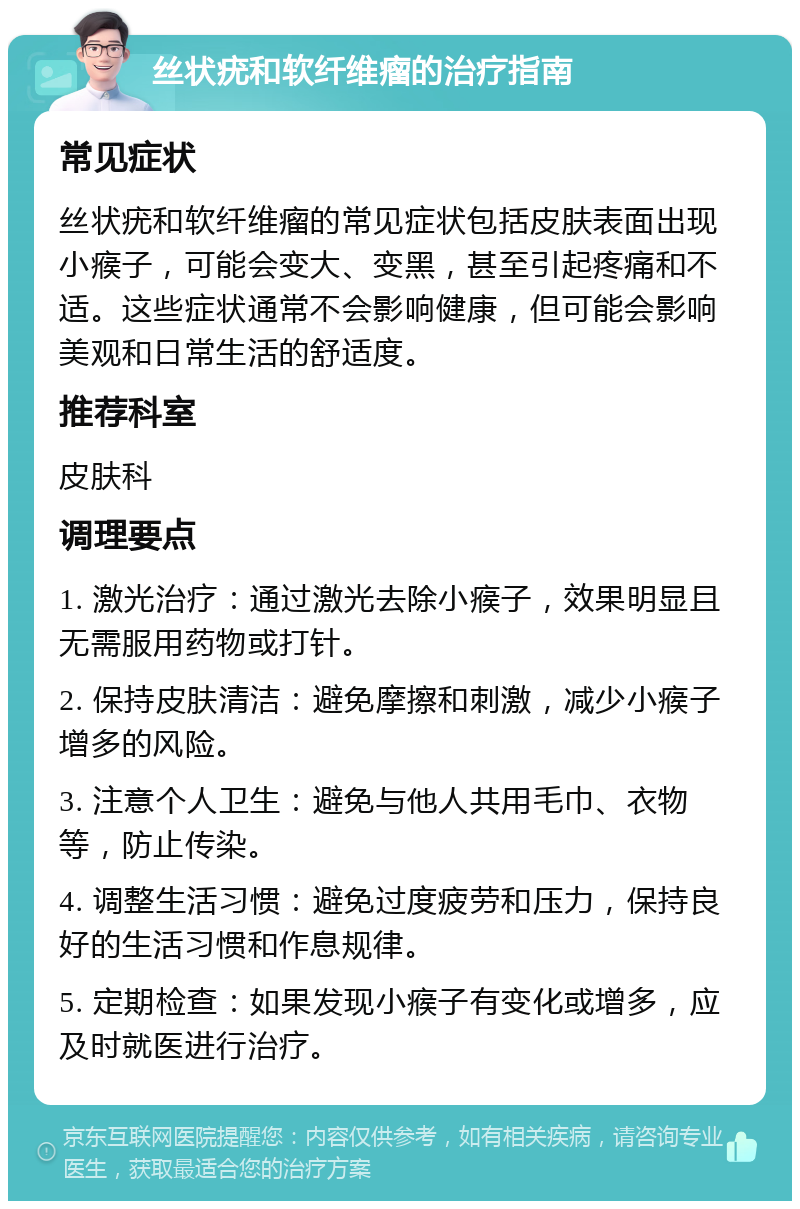 丝状疣和软纤维瘤的治疗指南 常见症状 丝状疣和软纤维瘤的常见症状包括皮肤表面出现小瘊子，可能会变大、变黑，甚至引起疼痛和不适。这些症状通常不会影响健康，但可能会影响美观和日常生活的舒适度。 推荐科室 皮肤科 调理要点 1. 激光治疗：通过激光去除小瘊子，效果明显且无需服用药物或打针。 2. 保持皮肤清洁：避免摩擦和刺激，减少小瘊子增多的风险。 3. 注意个人卫生：避免与他人共用毛巾、衣物等，防止传染。 4. 调整生活习惯：避免过度疲劳和压力，保持良好的生活习惯和作息规律。 5. 定期检查：如果发现小瘊子有变化或增多，应及时就医进行治疗。