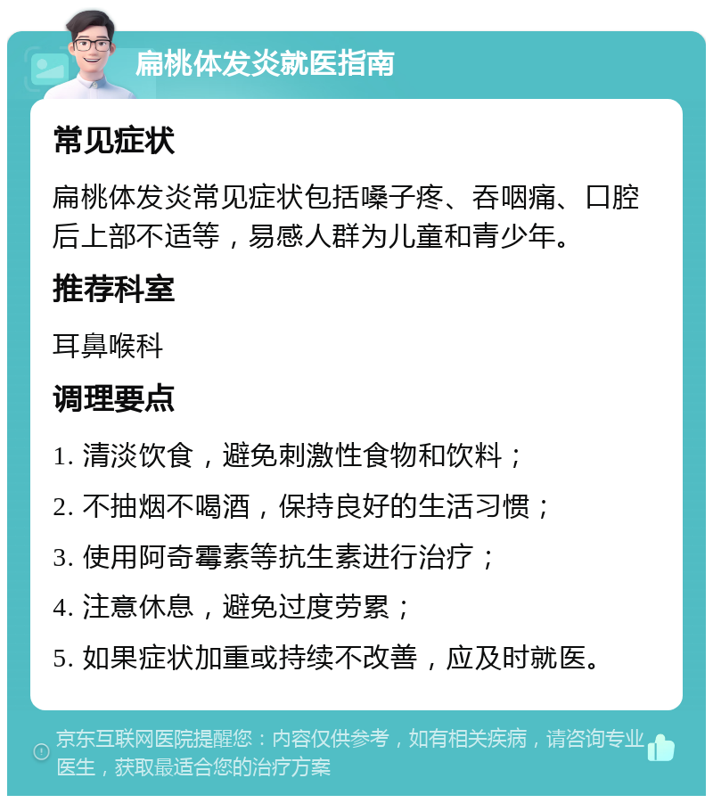 扁桃体发炎就医指南 常见症状 扁桃体发炎常见症状包括嗓子疼、吞咽痛、口腔后上部不适等，易感人群为儿童和青少年。 推荐科室 耳鼻喉科 调理要点 1. 清淡饮食，避免刺激性食物和饮料； 2. 不抽烟不喝酒，保持良好的生活习惯； 3. 使用阿奇霉素等抗生素进行治疗； 4. 注意休息，避免过度劳累； 5. 如果症状加重或持续不改善，应及时就医。