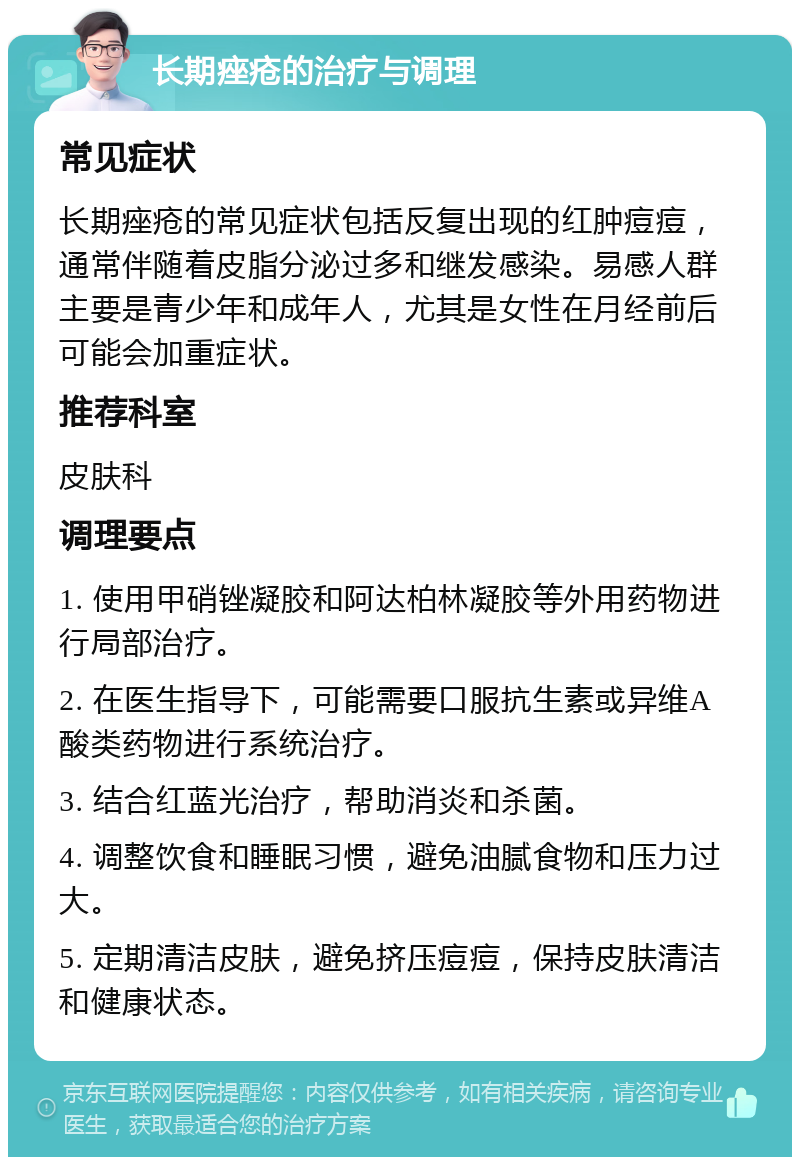 长期痤疮的治疗与调理 常见症状 长期痤疮的常见症状包括反复出现的红肿痘痘，通常伴随着皮脂分泌过多和继发感染。易感人群主要是青少年和成年人，尤其是女性在月经前后可能会加重症状。 推荐科室 皮肤科 调理要点 1. 使用甲硝锉凝胶和阿达柏林凝胶等外用药物进行局部治疗。 2. 在医生指导下，可能需要口服抗生素或异维A酸类药物进行系统治疗。 3. 结合红蓝光治疗，帮助消炎和杀菌。 4. 调整饮食和睡眠习惯，避免油腻食物和压力过大。 5. 定期清洁皮肤，避免挤压痘痘，保持皮肤清洁和健康状态。