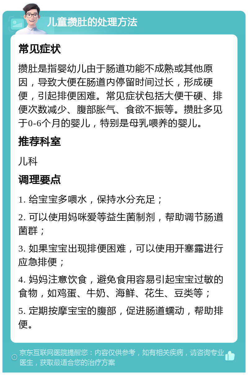 儿童攒肚的处理方法 常见症状 攒肚是指婴幼儿由于肠道功能不成熟或其他原因，导致大便在肠道内停留时间过长，形成硬便，引起排便困难。常见症状包括大便干硬、排便次数减少、腹部胀气、食欲不振等。攒肚多见于0-6个月的婴儿，特别是母乳喂养的婴儿。 推荐科室 儿科 调理要点 1. 给宝宝多喂水，保持水分充足； 2. 可以使用妈咪爱等益生菌制剂，帮助调节肠道菌群； 3. 如果宝宝出现排便困难，可以使用开塞露进行应急排便； 4. 妈妈注意饮食，避免食用容易引起宝宝过敏的食物，如鸡蛋、牛奶、海鲜、花生、豆类等； 5. 定期按摩宝宝的腹部，促进肠道蠕动，帮助排便。