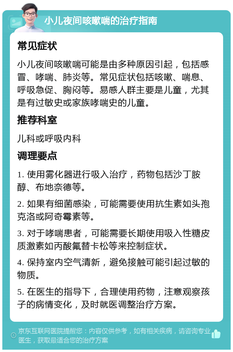 小儿夜间咳嗽喘的治疗指南 常见症状 小儿夜间咳嗽喘可能是由多种原因引起，包括感冒、哮喘、肺炎等。常见症状包括咳嗽、喘息、呼吸急促、胸闷等。易感人群主要是儿童，尤其是有过敏史或家族哮喘史的儿童。 推荐科室 儿科或呼吸内科 调理要点 1. 使用雾化器进行吸入治疗，药物包括沙丁胺醇、布地奈德等。 2. 如果有细菌感染，可能需要使用抗生素如头孢克洛或阿奇霉素等。 3. 对于哮喘患者，可能需要长期使用吸入性糖皮质激素如丙酸氟替卡松等来控制症状。 4. 保持室内空气清新，避免接触可能引起过敏的物质。 5. 在医生的指导下，合理使用药物，注意观察孩子的病情变化，及时就医调整治疗方案。