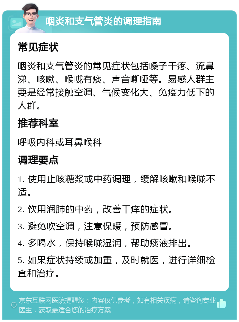 咽炎和支气管炎的调理指南 常见症状 咽炎和支气管炎的常见症状包括嗓子干疼、流鼻涕、咳嗽、喉咙有痰、声音嘶哑等。易感人群主要是经常接触空调、气候变化大、免疫力低下的人群。 推荐科室 呼吸内科或耳鼻喉科 调理要点 1. 使用止咳糖浆或中药调理，缓解咳嗽和喉咙不适。 2. 饮用润肺的中药，改善干痒的症状。 3. 避免吹空调，注意保暖，预防感冒。 4. 多喝水，保持喉咙湿润，帮助痰液排出。 5. 如果症状持续或加重，及时就医，进行详细检查和治疗。