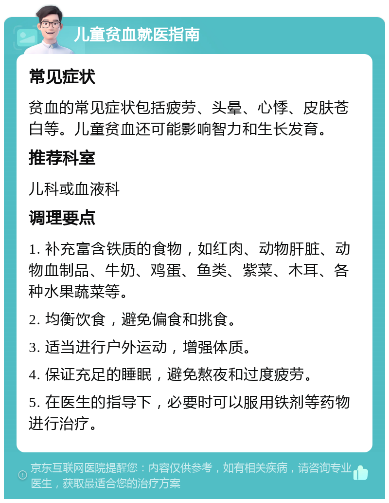 儿童贫血就医指南 常见症状 贫血的常见症状包括疲劳、头晕、心悸、皮肤苍白等。儿童贫血还可能影响智力和生长发育。 推荐科室 儿科或血液科 调理要点 1. 补充富含铁质的食物，如红肉、动物肝脏、动物血制品、牛奶、鸡蛋、鱼类、紫菜、木耳、各种水果蔬菜等。 2. 均衡饮食，避免偏食和挑食。 3. 适当进行户外运动，增强体质。 4. 保证充足的睡眠，避免熬夜和过度疲劳。 5. 在医生的指导下，必要时可以服用铁剂等药物进行治疗。