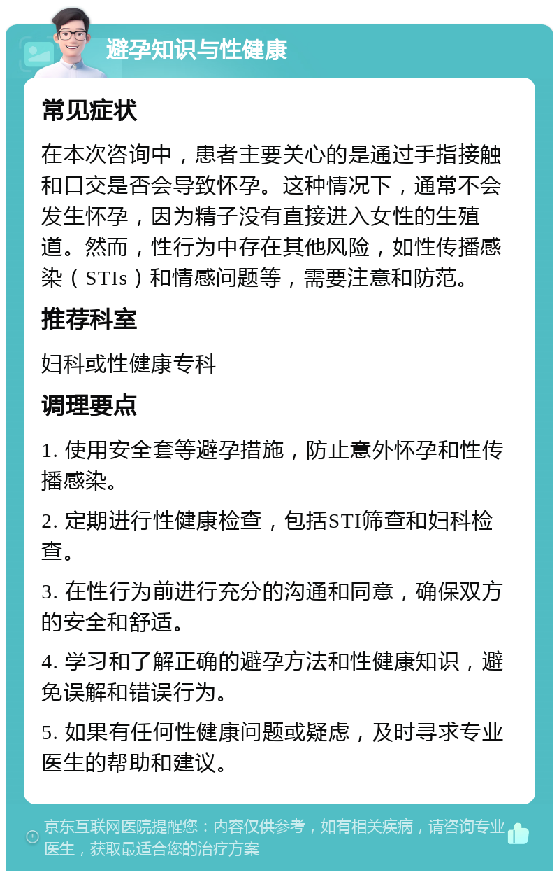 避孕知识与性健康 常见症状 在本次咨询中，患者主要关心的是通过手指接触和口交是否会导致怀孕。这种情况下，通常不会发生怀孕，因为精子没有直接进入女性的生殖道。然而，性行为中存在其他风险，如性传播感染（STIs）和情感问题等，需要注意和防范。 推荐科室 妇科或性健康专科 调理要点 1. 使用安全套等避孕措施，防止意外怀孕和性传播感染。 2. 定期进行性健康检查，包括STI筛查和妇科检查。 3. 在性行为前进行充分的沟通和同意，确保双方的安全和舒适。 4. 学习和了解正确的避孕方法和性健康知识，避免误解和错误行为。 5. 如果有任何性健康问题或疑虑，及时寻求专业医生的帮助和建议。