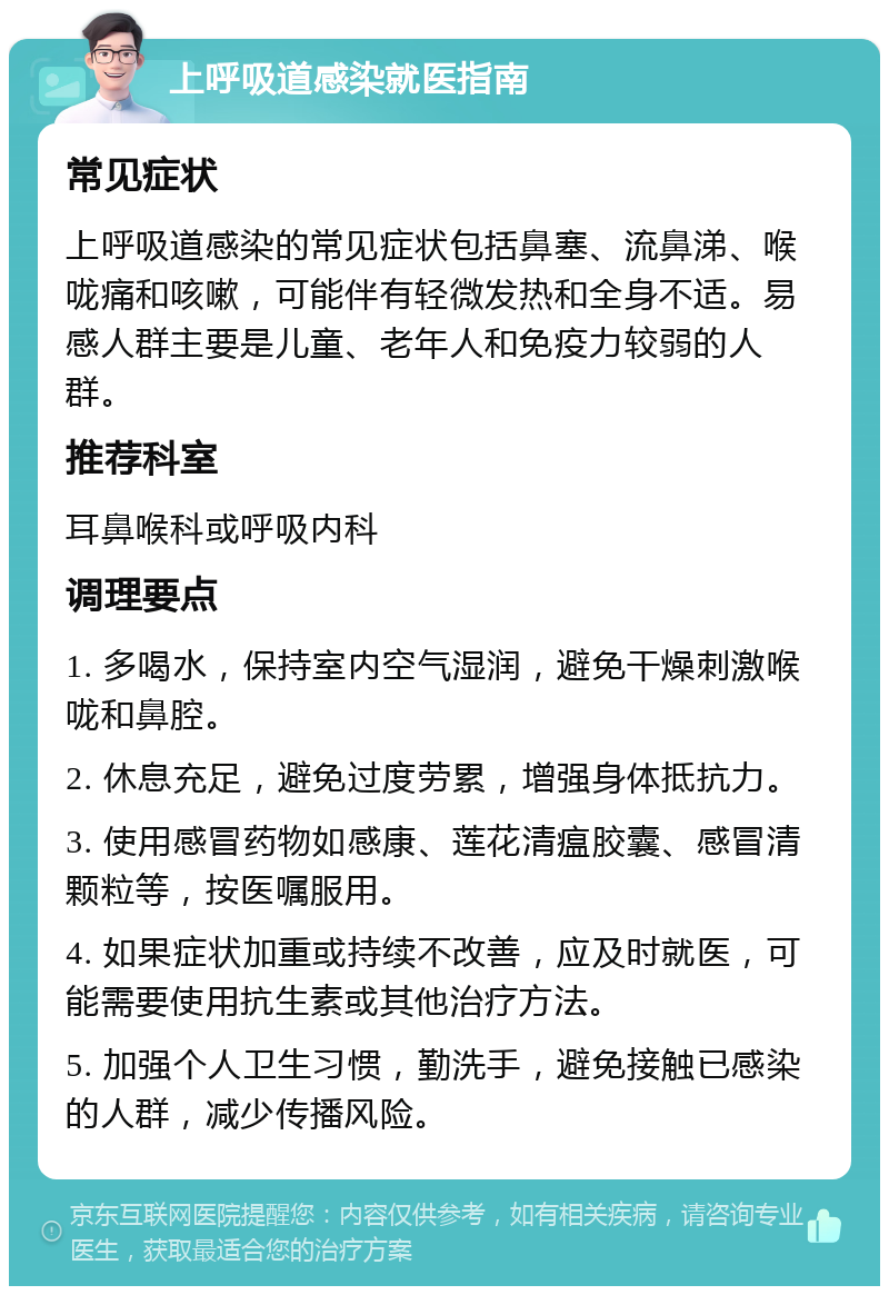 上呼吸道感染就医指南 常见症状 上呼吸道感染的常见症状包括鼻塞、流鼻涕、喉咙痛和咳嗽，可能伴有轻微发热和全身不适。易感人群主要是儿童、老年人和免疫力较弱的人群。 推荐科室 耳鼻喉科或呼吸内科 调理要点 1. 多喝水，保持室内空气湿润，避免干燥刺激喉咙和鼻腔。 2. 休息充足，避免过度劳累，增强身体抵抗力。 3. 使用感冒药物如感康、莲花清瘟胶囊、感冒清颗粒等，按医嘱服用。 4. 如果症状加重或持续不改善，应及时就医，可能需要使用抗生素或其他治疗方法。 5. 加强个人卫生习惯，勤洗手，避免接触已感染的人群，减少传播风险。