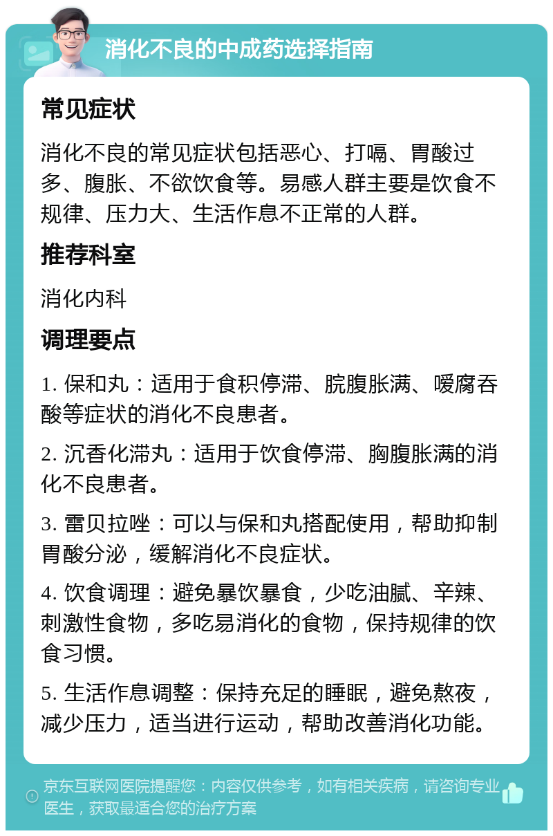 消化不良的中成药选择指南 常见症状 消化不良的常见症状包括恶心、打嗝、胃酸过多、腹胀、不欲饮食等。易感人群主要是饮食不规律、压力大、生活作息不正常的人群。 推荐科室 消化内科 调理要点 1. 保和丸：适用于食积停滞、脘腹胀满、嗳腐吞酸等症状的消化不良患者。 2. 沉香化滞丸：适用于饮食停滞、胸腹胀满的消化不良患者。 3. 雷贝拉唑：可以与保和丸搭配使用，帮助抑制胃酸分泌，缓解消化不良症状。 4. 饮食调理：避免暴饮暴食，少吃油腻、辛辣、刺激性食物，多吃易消化的食物，保持规律的饮食习惯。 5. 生活作息调整：保持充足的睡眠，避免熬夜，减少压力，适当进行运动，帮助改善消化功能。