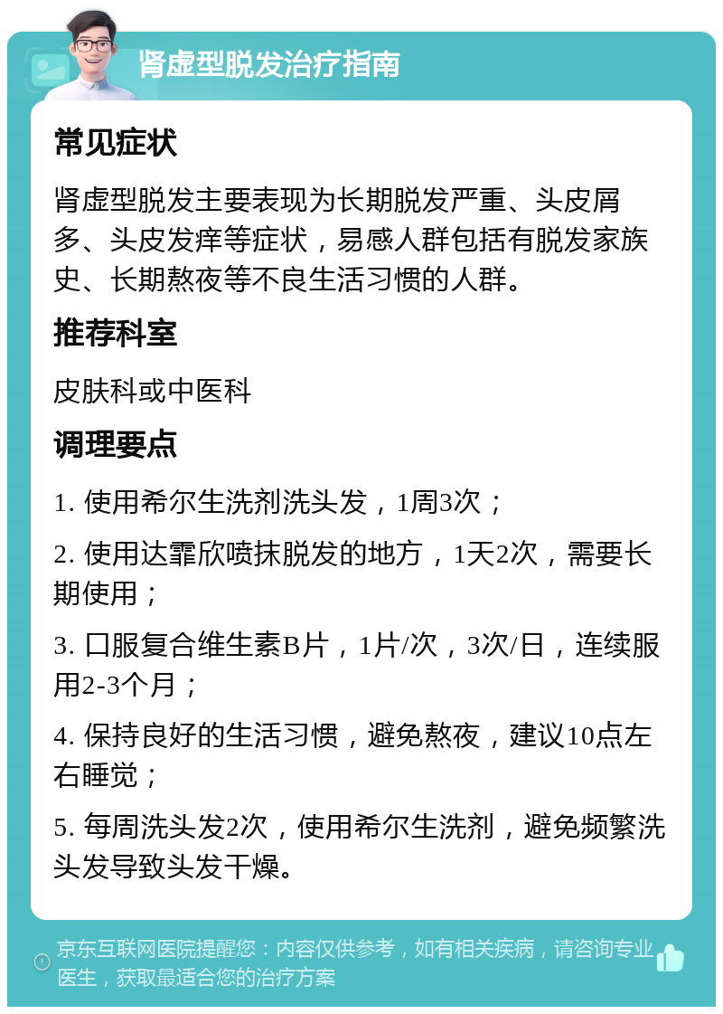 肾虚型脱发治疗指南 常见症状 肾虚型脱发主要表现为长期脱发严重、头皮屑多、头皮发痒等症状，易感人群包括有脱发家族史、长期熬夜等不良生活习惯的人群。 推荐科室 皮肤科或中医科 调理要点 1. 使用希尔生洗剂洗头发，1周3次； 2. 使用达霏欣喷抹脱发的地方，1天2次，需要长期使用； 3. 口服复合维生素B片，1片/次，3次/日，连续服用2-3个月； 4. 保持良好的生活习惯，避免熬夜，建议10点左右睡觉； 5. 每周洗头发2次，使用希尔生洗剂，避免频繁洗头发导致头发干燥。