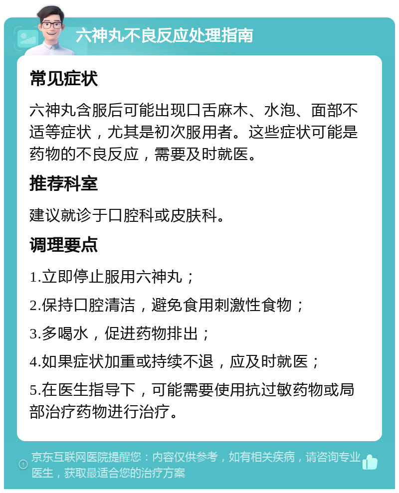 六神丸不良反应处理指南 常见症状 六神丸含服后可能出现口舌麻木、水泡、面部不适等症状，尤其是初次服用者。这些症状可能是药物的不良反应，需要及时就医。 推荐科室 建议就诊于口腔科或皮肤科。 调理要点 1.立即停止服用六神丸； 2.保持口腔清洁，避免食用刺激性食物； 3.多喝水，促进药物排出； 4.如果症状加重或持续不退，应及时就医； 5.在医生指导下，可能需要使用抗过敏药物或局部治疗药物进行治疗。