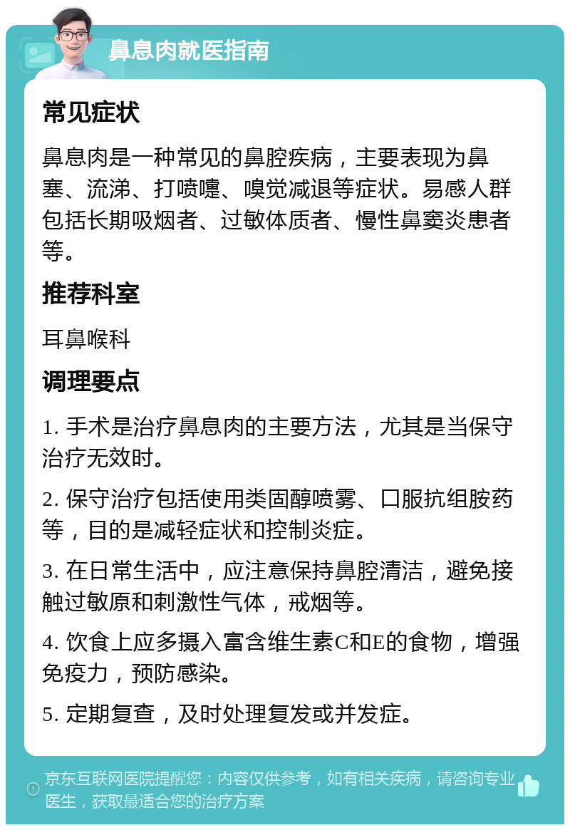 鼻息肉就医指南 常见症状 鼻息肉是一种常见的鼻腔疾病，主要表现为鼻塞、流涕、打喷嚏、嗅觉减退等症状。易感人群包括长期吸烟者、过敏体质者、慢性鼻窦炎患者等。 推荐科室 耳鼻喉科 调理要点 1. 手术是治疗鼻息肉的主要方法，尤其是当保守治疗无效时。 2. 保守治疗包括使用类固醇喷雾、口服抗组胺药等，目的是减轻症状和控制炎症。 3. 在日常生活中，应注意保持鼻腔清洁，避免接触过敏原和刺激性气体，戒烟等。 4. 饮食上应多摄入富含维生素C和E的食物，增强免疫力，预防感染。 5. 定期复查，及时处理复发或并发症。