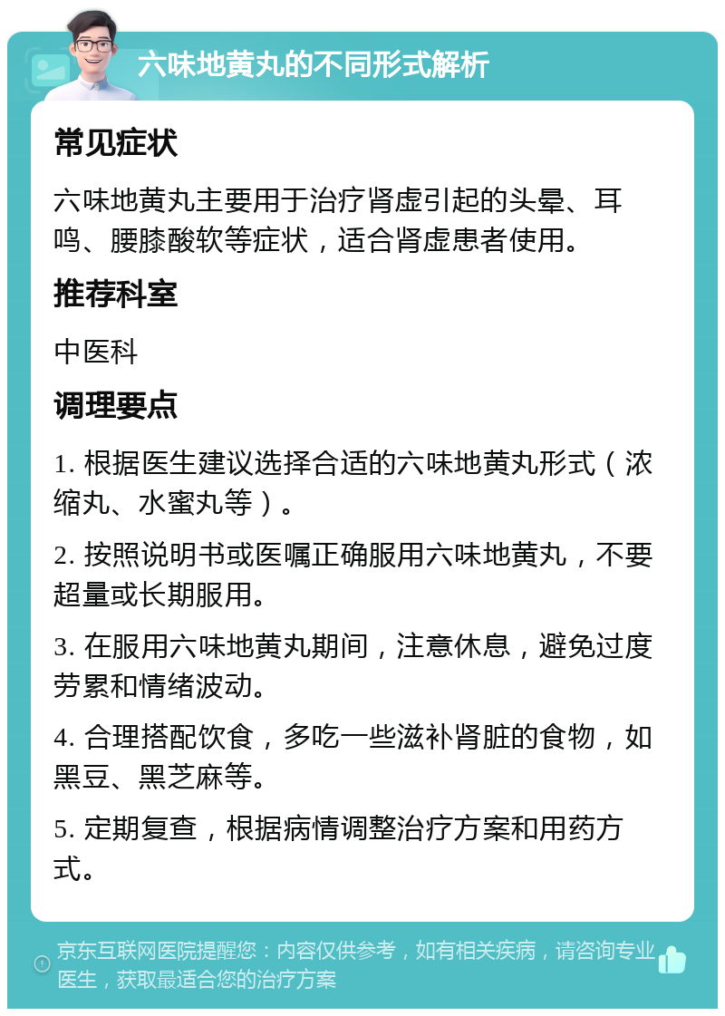 六味地黄丸的不同形式解析 常见症状 六味地黄丸主要用于治疗肾虚引起的头晕、耳鸣、腰膝酸软等症状，适合肾虚患者使用。 推荐科室 中医科 调理要点 1. 根据医生建议选择合适的六味地黄丸形式（浓缩丸、水蜜丸等）。 2. 按照说明书或医嘱正确服用六味地黄丸，不要超量或长期服用。 3. 在服用六味地黄丸期间，注意休息，避免过度劳累和情绪波动。 4. 合理搭配饮食，多吃一些滋补肾脏的食物，如黑豆、黑芝麻等。 5. 定期复查，根据病情调整治疗方案和用药方式。