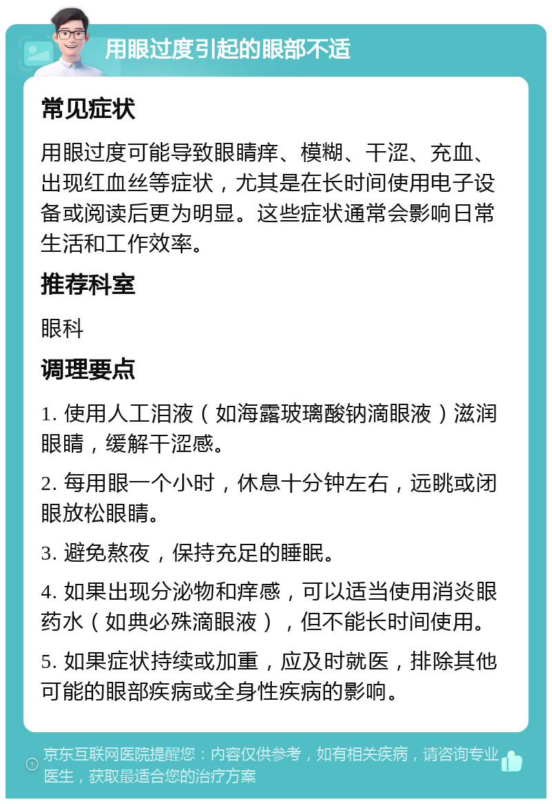 用眼过度引起的眼部不适 常见症状 用眼过度可能导致眼睛痒、模糊、干涩、充血、出现红血丝等症状，尤其是在长时间使用电子设备或阅读后更为明显。这些症状通常会影响日常生活和工作效率。 推荐科室 眼科 调理要点 1. 使用人工泪液（如海露玻璃酸钠滴眼液）滋润眼睛，缓解干涩感。 2. 每用眼一个小时，休息十分钟左右，远眺或闭眼放松眼睛。 3. 避免熬夜，保持充足的睡眠。 4. 如果出现分泌物和痒感，可以适当使用消炎眼药水（如典必殊滴眼液），但不能长时间使用。 5. 如果症状持续或加重，应及时就医，排除其他可能的眼部疾病或全身性疾病的影响。