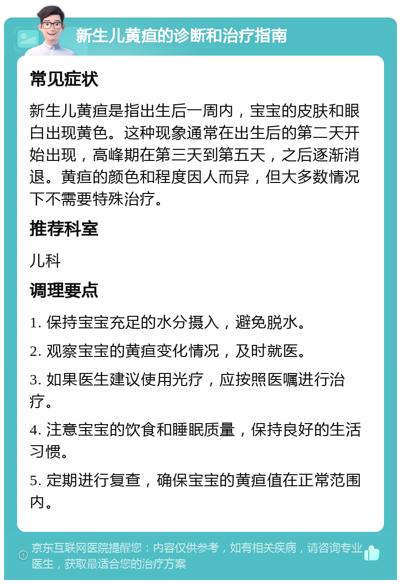 新生儿黄疸的诊断和治疗指南 常见症状 新生儿黄疸是指出生后一周内，宝宝的皮肤和眼白出现黄色。这种现象通常在出生后的第二天开始出现，高峰期在第三天到第五天，之后逐渐消退。黄疸的颜色和程度因人而异，但大多数情况下不需要特殊治疗。 推荐科室 儿科 调理要点 1. 保持宝宝充足的水分摄入，避免脱水。 2. 观察宝宝的黄疸变化情况，及时就医。 3. 如果医生建议使用光疗，应按照医嘱进行治疗。 4. 注意宝宝的饮食和睡眠质量，保持良好的生活习惯。 5. 定期进行复查，确保宝宝的黄疸值在正常范围内。