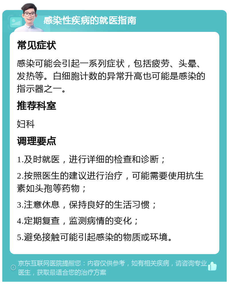 感染性疾病的就医指南 常见症状 感染可能会引起一系列症状，包括疲劳、头晕、发热等。白细胞计数的异常升高也可能是感染的指示器之一。 推荐科室 妇科 调理要点 1.及时就医，进行详细的检查和诊断； 2.按照医生的建议进行治疗，可能需要使用抗生素如头孢等药物； 3.注意休息，保持良好的生活习惯； 4.定期复查，监测病情的变化； 5.避免接触可能引起感染的物质或环境。