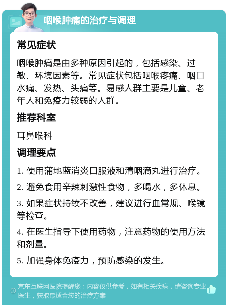 咽喉肿痛的治疗与调理 常见症状 咽喉肿痛是由多种原因引起的，包括感染、过敏、环境因素等。常见症状包括咽喉疼痛、咽口水痛、发热、头痛等。易感人群主要是儿童、老年人和免疫力较弱的人群。 推荐科室 耳鼻喉科 调理要点 1. 使用蒲地蓝消炎口服液和清咽滴丸进行治疗。 2. 避免食用辛辣刺激性食物，多喝水，多休息。 3. 如果症状持续不改善，建议进行血常规、喉镜等检查。 4. 在医生指导下使用药物，注意药物的使用方法和剂量。 5. 加强身体免疫力，预防感染的发生。