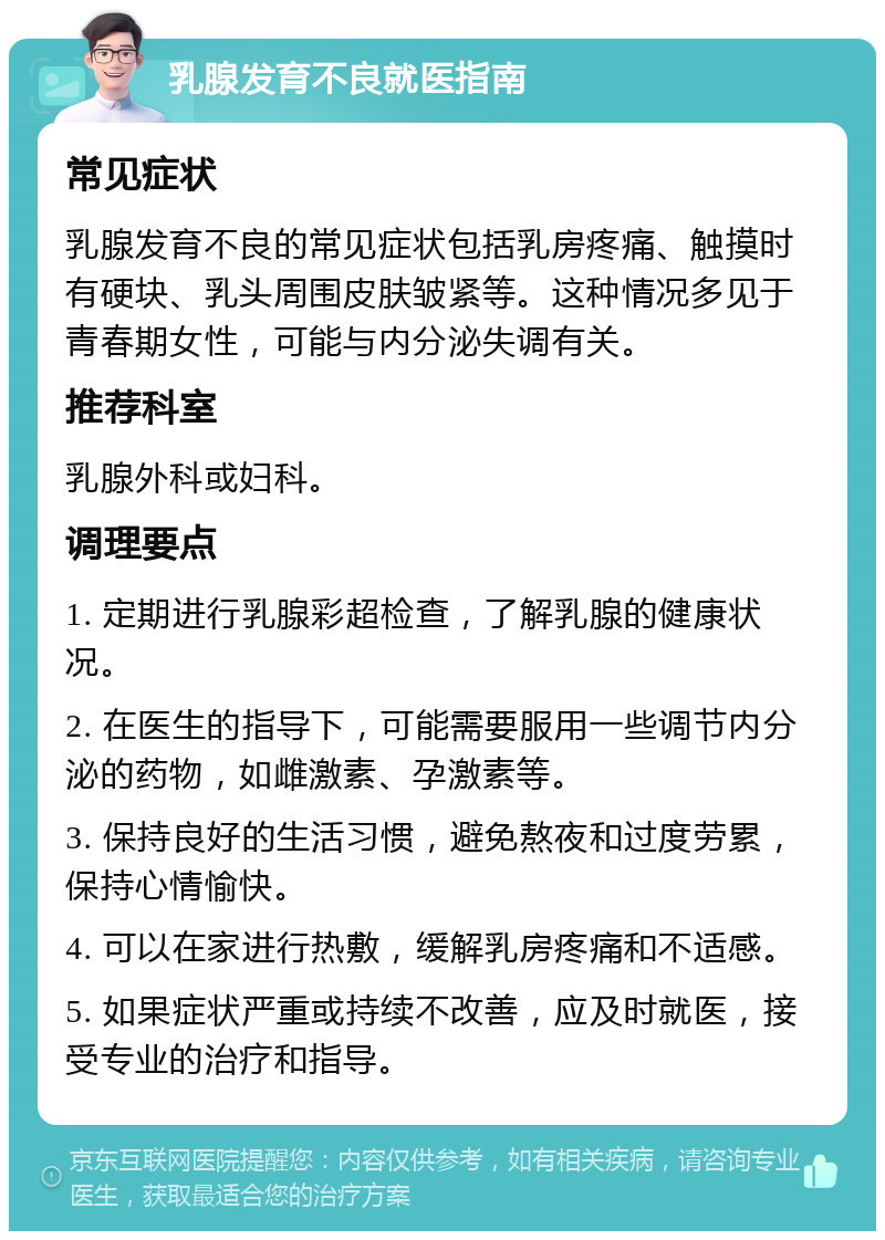 乳腺发育不良就医指南 常见症状 乳腺发育不良的常见症状包括乳房疼痛、触摸时有硬块、乳头周围皮肤皱紧等。这种情况多见于青春期女性，可能与内分泌失调有关。 推荐科室 乳腺外科或妇科。 调理要点 1. 定期进行乳腺彩超检查，了解乳腺的健康状况。 2. 在医生的指导下，可能需要服用一些调节内分泌的药物，如雌激素、孕激素等。 3. 保持良好的生活习惯，避免熬夜和过度劳累，保持心情愉快。 4. 可以在家进行热敷，缓解乳房疼痛和不适感。 5. 如果症状严重或持续不改善，应及时就医，接受专业的治疗和指导。