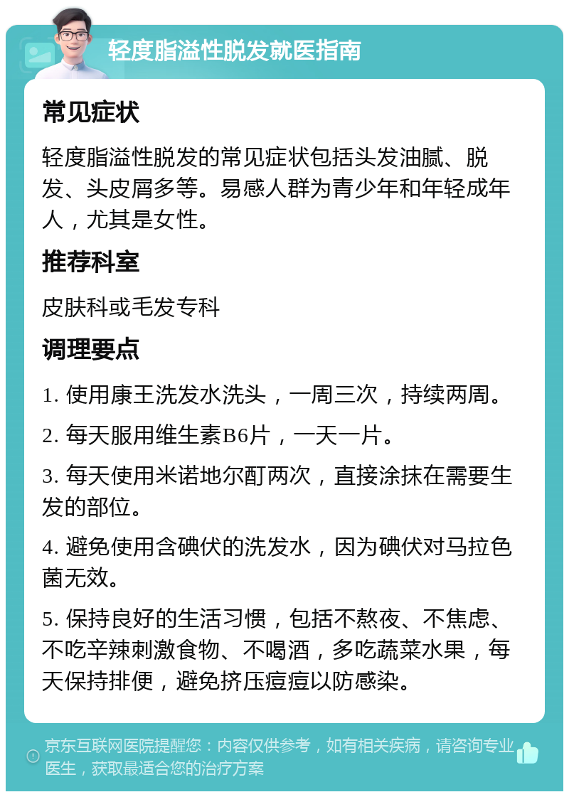 轻度脂溢性脱发就医指南 常见症状 轻度脂溢性脱发的常见症状包括头发油腻、脱发、头皮屑多等。易感人群为青少年和年轻成年人，尤其是女性。 推荐科室 皮肤科或毛发专科 调理要点 1. 使用康王洗发水洗头，一周三次，持续两周。 2. 每天服用维生素B6片，一天一片。 3. 每天使用米诺地尔酊两次，直接涂抹在需要生发的部位。 4. 避免使用含碘伏的洗发水，因为碘伏对马拉色菌无效。 5. 保持良好的生活习惯，包括不熬夜、不焦虑、不吃辛辣刺激食物、不喝酒，多吃蔬菜水果，每天保持排便，避免挤压痘痘以防感染。