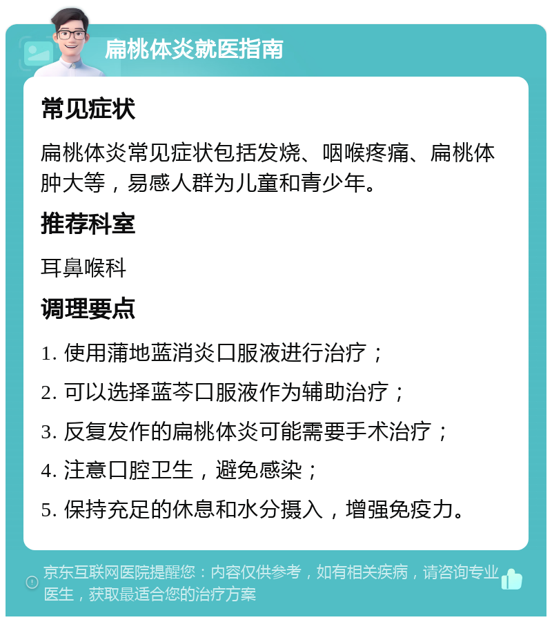 扁桃体炎就医指南 常见症状 扁桃体炎常见症状包括发烧、咽喉疼痛、扁桃体肿大等，易感人群为儿童和青少年。 推荐科室 耳鼻喉科 调理要点 1. 使用蒲地蓝消炎口服液进行治疗； 2. 可以选择蓝芩口服液作为辅助治疗； 3. 反复发作的扁桃体炎可能需要手术治疗； 4. 注意口腔卫生，避免感染； 5. 保持充足的休息和水分摄入，增强免疫力。