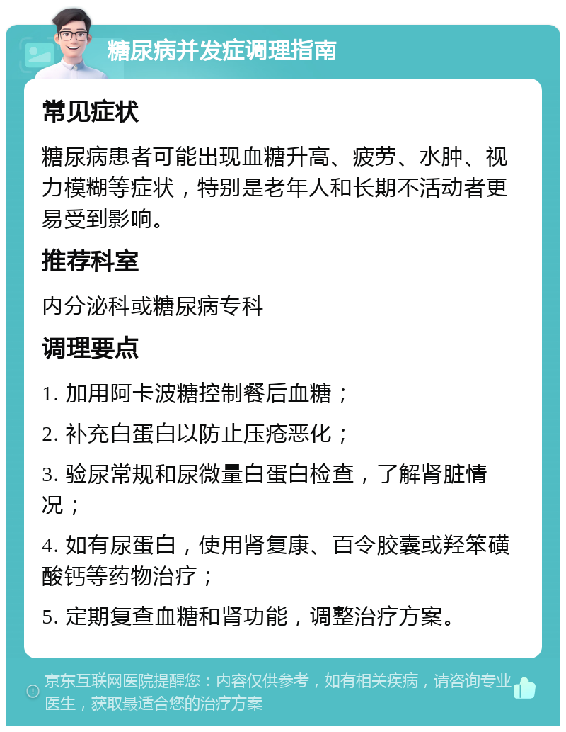 糖尿病并发症调理指南 常见症状 糖尿病患者可能出现血糖升高、疲劳、水肿、视力模糊等症状，特别是老年人和长期不活动者更易受到影响。 推荐科室 内分泌科或糖尿病专科 调理要点 1. 加用阿卡波糖控制餐后血糖； 2. 补充白蛋白以防止压疮恶化； 3. 验尿常规和尿微量白蛋白检查，了解肾脏情况； 4. 如有尿蛋白，使用肾复康、百令胶囊或羟笨磺酸钙等药物治疗； 5. 定期复查血糖和肾功能，调整治疗方案。