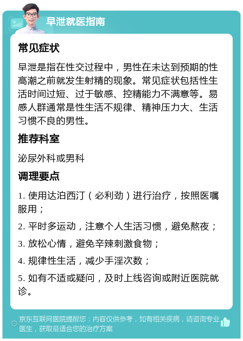 早泄就医指南 常见症状 早泄是指在性交过程中，男性在未达到预期的性高潮之前就发生射精的现象。常见症状包括性生活时间过短、过于敏感、控精能力不满意等。易感人群通常是性生活不规律、精神压力大、生活习惯不良的男性。 推荐科室 泌尿外科或男科 调理要点 1. 使用达泊西汀（必利劲）进行治疗，按照医嘱服用； 2. 平时多运动，注意个人生活习惯，避免熬夜； 3. 放松心情，避免辛辣刺激食物； 4. 规律性生活，减少手淫次数； 5. 如有不适或疑问，及时上线咨询或附近医院就诊。