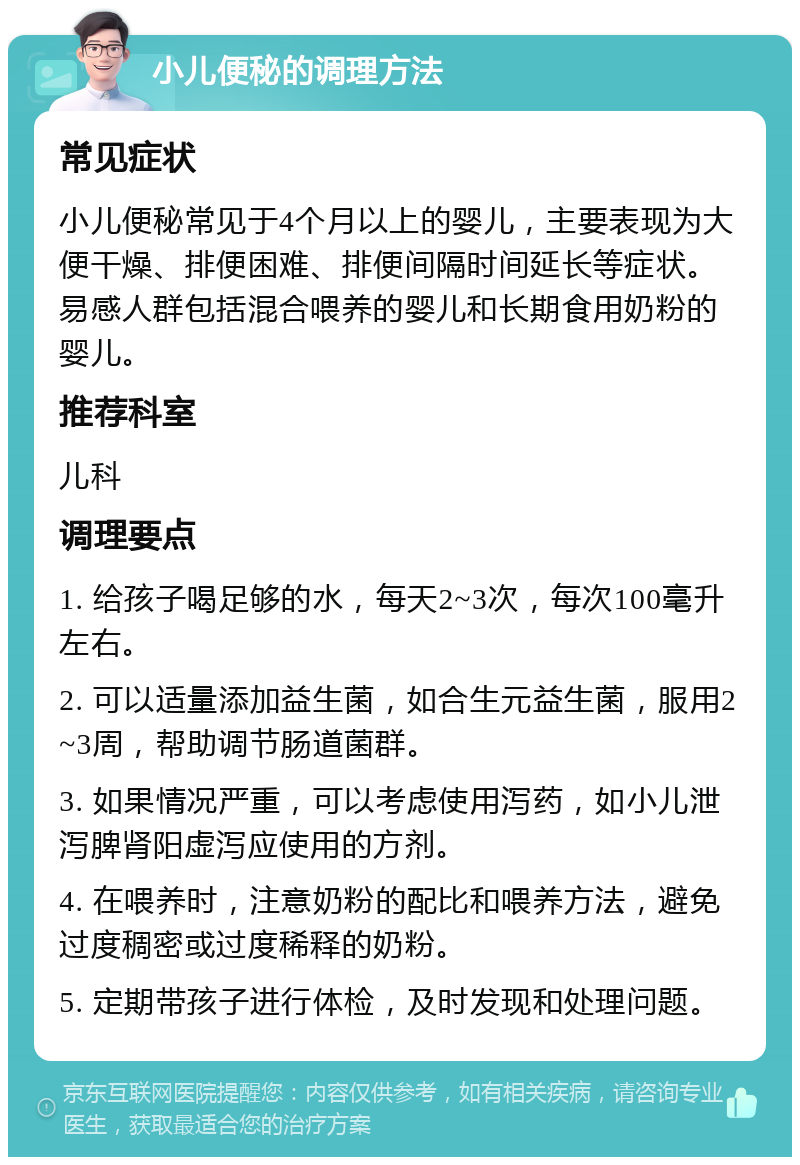 小儿便秘的调理方法 常见症状 小儿便秘常见于4个月以上的婴儿，主要表现为大便干燥、排便困难、排便间隔时间延长等症状。易感人群包括混合喂养的婴儿和长期食用奶粉的婴儿。 推荐科室 儿科 调理要点 1. 给孩子喝足够的水，每天2~3次，每次100毫升左右。 2. 可以适量添加益生菌，如合生元益生菌，服用2~3周，帮助调节肠道菌群。 3. 如果情况严重，可以考虑使用泻药，如小儿泄泻脾肾阳虚泻应使用的方剂。 4. 在喂养时，注意奶粉的配比和喂养方法，避免过度稠密或过度稀释的奶粉。 5. 定期带孩子进行体检，及时发现和处理问题。