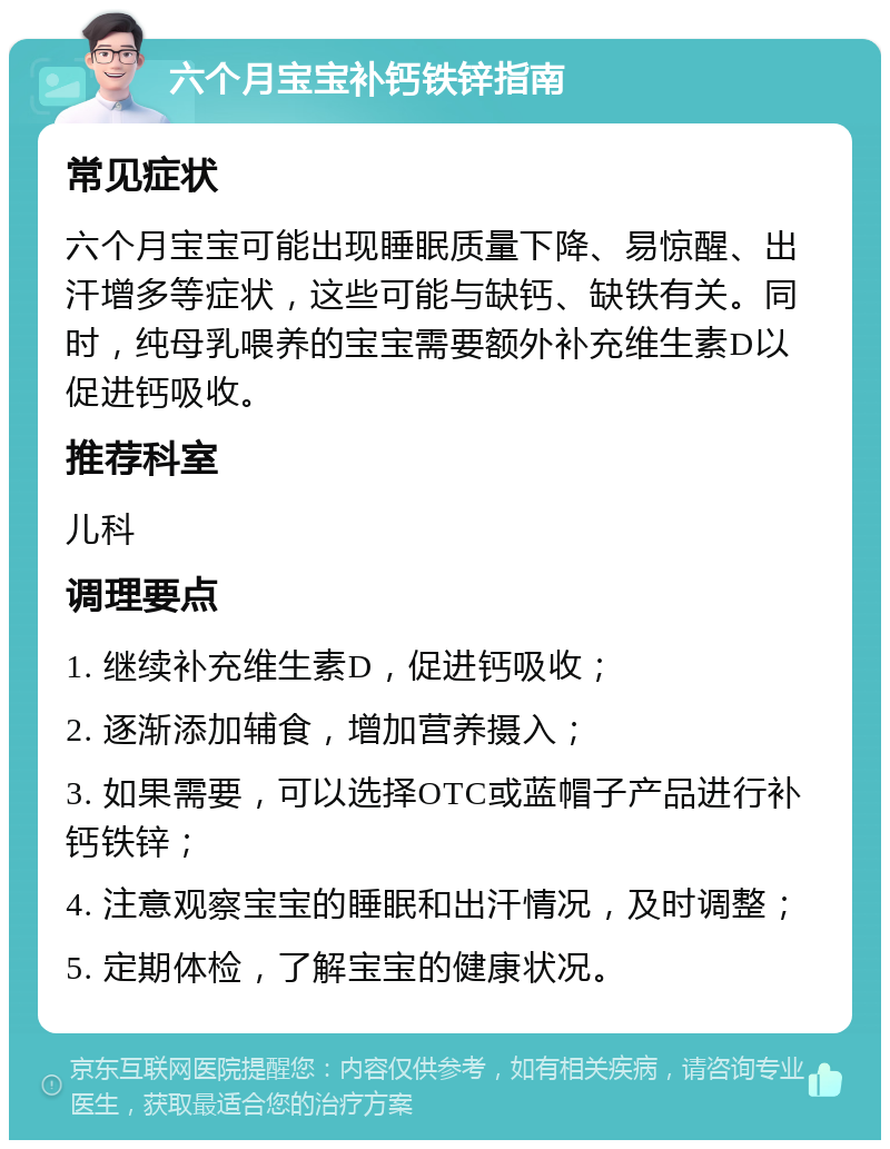 六个月宝宝补钙铁锌指南 常见症状 六个月宝宝可能出现睡眠质量下降、易惊醒、出汗增多等症状，这些可能与缺钙、缺铁有关。同时，纯母乳喂养的宝宝需要额外补充维生素D以促进钙吸收。 推荐科室 儿科 调理要点 1. 继续补充维生素D，促进钙吸收； 2. 逐渐添加辅食，增加营养摄入； 3. 如果需要，可以选择OTC或蓝帽子产品进行补钙铁锌； 4. 注意观察宝宝的睡眠和出汗情况，及时调整； 5. 定期体检，了解宝宝的健康状况。