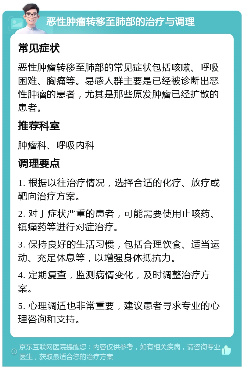 恶性肿瘤转移至肺部的治疗与调理 常见症状 恶性肿瘤转移至肺部的常见症状包括咳嗽、呼吸困难、胸痛等。易感人群主要是已经被诊断出恶性肿瘤的患者，尤其是那些原发肿瘤已经扩散的患者。 推荐科室 肿瘤科、呼吸内科 调理要点 1. 根据以往治疗情况，选择合适的化疗、放疗或靶向治疗方案。 2. 对于症状严重的患者，可能需要使用止咳药、镇痛药等进行对症治疗。 3. 保持良好的生活习惯，包括合理饮食、适当运动、充足休息等，以增强身体抵抗力。 4. 定期复查，监测病情变化，及时调整治疗方案。 5. 心理调适也非常重要，建议患者寻求专业的心理咨询和支持。