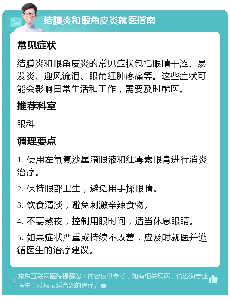 结膜炎和眼角皮炎就医指南 常见症状 结膜炎和眼角皮炎的常见症状包括眼睛干涩、易发炎、迎风流泪、眼角红肿疼痛等。这些症状可能会影响日常生活和工作，需要及时就医。 推荐科室 眼科 调理要点 1. 使用左氧氟沙星滴眼液和红霉素眼膏进行消炎治疗。 2. 保持眼部卫生，避免用手揉眼睛。 3. 饮食清淡，避免刺激辛辣食物。 4. 不要熬夜，控制用眼时间，适当休息眼睛。 5. 如果症状严重或持续不改善，应及时就医并遵循医生的治疗建议。