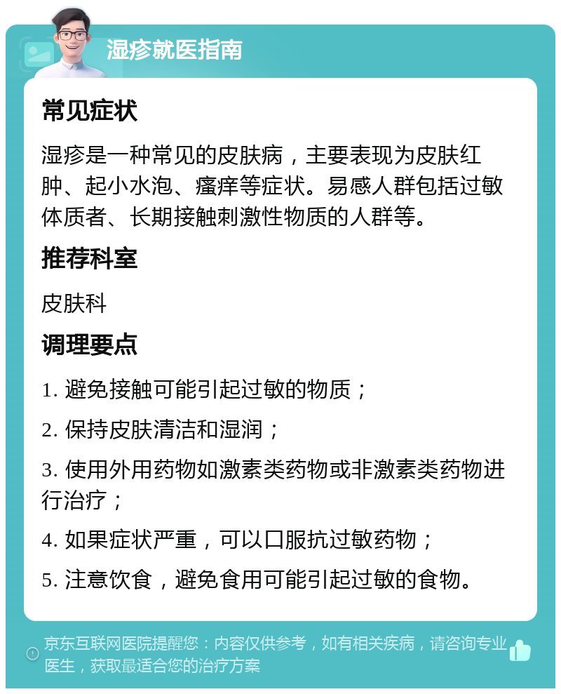 湿疹就医指南 常见症状 湿疹是一种常见的皮肤病，主要表现为皮肤红肿、起小水泡、瘙痒等症状。易感人群包括过敏体质者、长期接触刺激性物质的人群等。 推荐科室 皮肤科 调理要点 1. 避免接触可能引起过敏的物质； 2. 保持皮肤清洁和湿润； 3. 使用外用药物如激素类药物或非激素类药物进行治疗； 4. 如果症状严重，可以口服抗过敏药物； 5. 注意饮食，避免食用可能引起过敏的食物。