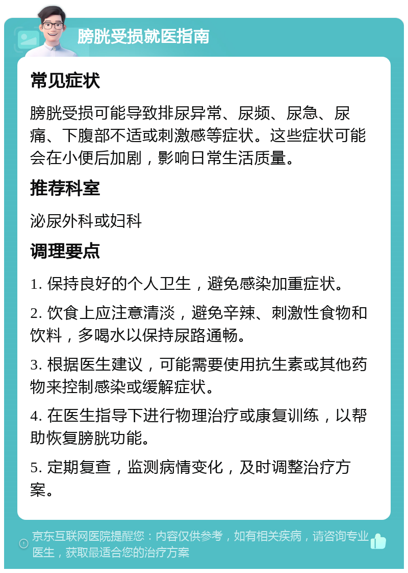 膀胱受损就医指南 常见症状 膀胱受损可能导致排尿异常、尿频、尿急、尿痛、下腹部不适或刺激感等症状。这些症状可能会在小便后加剧，影响日常生活质量。 推荐科室 泌尿外科或妇科 调理要点 1. 保持良好的个人卫生，避免感染加重症状。 2. 饮食上应注意清淡，避免辛辣、刺激性食物和饮料，多喝水以保持尿路通畅。 3. 根据医生建议，可能需要使用抗生素或其他药物来控制感染或缓解症状。 4. 在医生指导下进行物理治疗或康复训练，以帮助恢复膀胱功能。 5. 定期复查，监测病情变化，及时调整治疗方案。