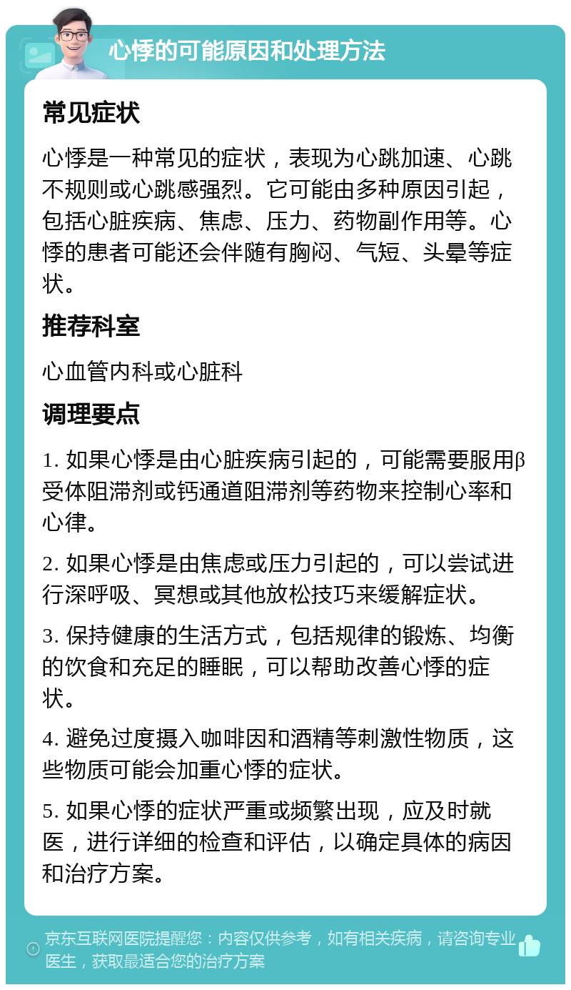 心悸的可能原因和处理方法 常见症状 心悸是一种常见的症状，表现为心跳加速、心跳不规则或心跳感强烈。它可能由多种原因引起，包括心脏疾病、焦虑、压力、药物副作用等。心悸的患者可能还会伴随有胸闷、气短、头晕等症状。 推荐科室 心血管内科或心脏科 调理要点 1. 如果心悸是由心脏疾病引起的，可能需要服用β受体阻滞剂或钙通道阻滞剂等药物来控制心率和心律。 2. 如果心悸是由焦虑或压力引起的，可以尝试进行深呼吸、冥想或其他放松技巧来缓解症状。 3. 保持健康的生活方式，包括规律的锻炼、均衡的饮食和充足的睡眠，可以帮助改善心悸的症状。 4. 避免过度摄入咖啡因和酒精等刺激性物质，这些物质可能会加重心悸的症状。 5. 如果心悸的症状严重或频繁出现，应及时就医，进行详细的检查和评估，以确定具体的病因和治疗方案。