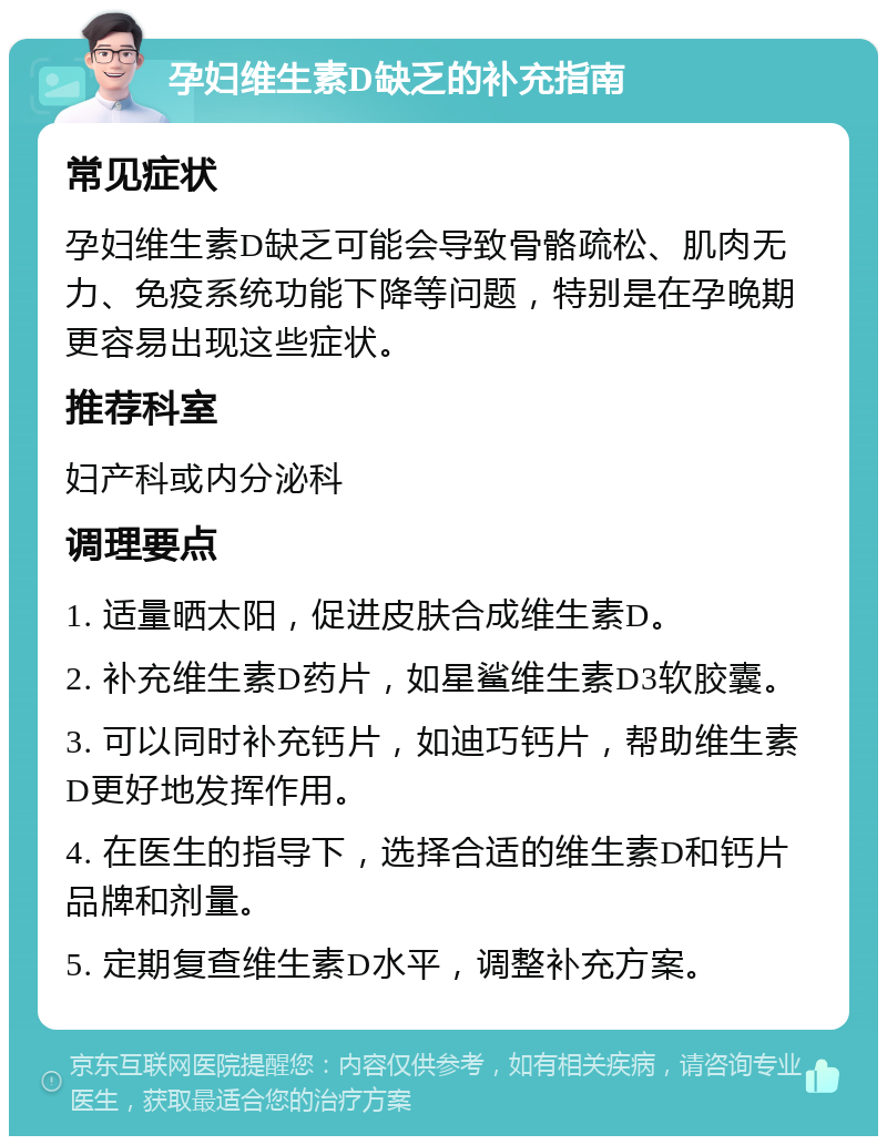 孕妇维生素D缺乏的补充指南 常见症状 孕妇维生素D缺乏可能会导致骨骼疏松、肌肉无力、免疫系统功能下降等问题，特别是在孕晚期更容易出现这些症状。 推荐科室 妇产科或内分泌科 调理要点 1. 适量晒太阳，促进皮肤合成维生素D。 2. 补充维生素D药片，如星鲨维生素D3软胶囊。 3. 可以同时补充钙片，如迪巧钙片，帮助维生素D更好地发挥作用。 4. 在医生的指导下，选择合适的维生素D和钙片品牌和剂量。 5. 定期复查维生素D水平，调整补充方案。