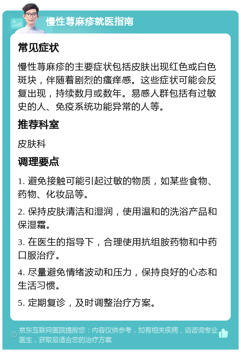 慢性荨麻疹就医指南 常见症状 慢性荨麻疹的主要症状包括皮肤出现红色或白色斑块，伴随着剧烈的瘙痒感。这些症状可能会反复出现，持续数月或数年。易感人群包括有过敏史的人、免疫系统功能异常的人等。 推荐科室 皮肤科 调理要点 1. 避免接触可能引起过敏的物质，如某些食物、药物、化妆品等。 2. 保持皮肤清洁和湿润，使用温和的洗浴产品和保湿霜。 3. 在医生的指导下，合理使用抗组胺药物和中药口服治疗。 4. 尽量避免情绪波动和压力，保持良好的心态和生活习惯。 5. 定期复诊，及时调整治疗方案。