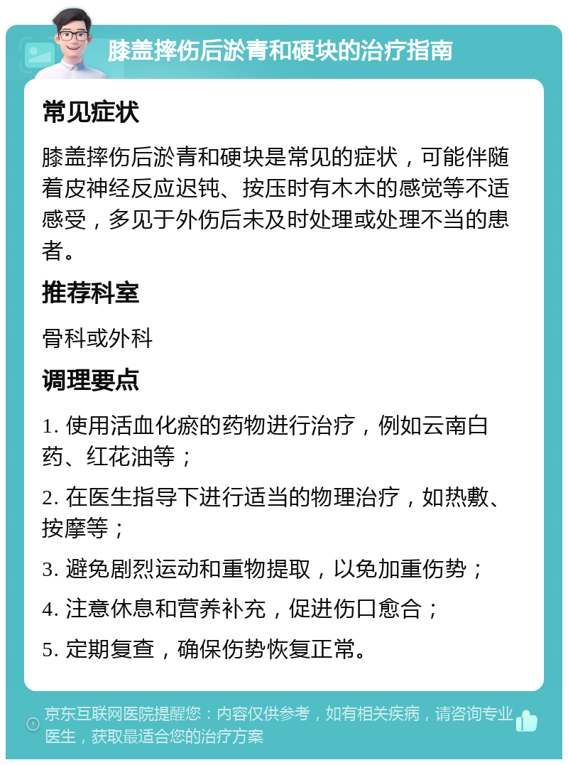 膝盖摔伤后淤青和硬块的治疗指南 常见症状 膝盖摔伤后淤青和硬块是常见的症状，可能伴随着皮神经反应迟钝、按压时有木木的感觉等不适感受，多见于外伤后未及时处理或处理不当的患者。 推荐科室 骨科或外科 调理要点 1. 使用活血化瘀的药物进行治疗，例如云南白药、红花油等； 2. 在医生指导下进行适当的物理治疗，如热敷、按摩等； 3. 避免剧烈运动和重物提取，以免加重伤势； 4. 注意休息和营养补充，促进伤口愈合； 5. 定期复查，确保伤势恢复正常。