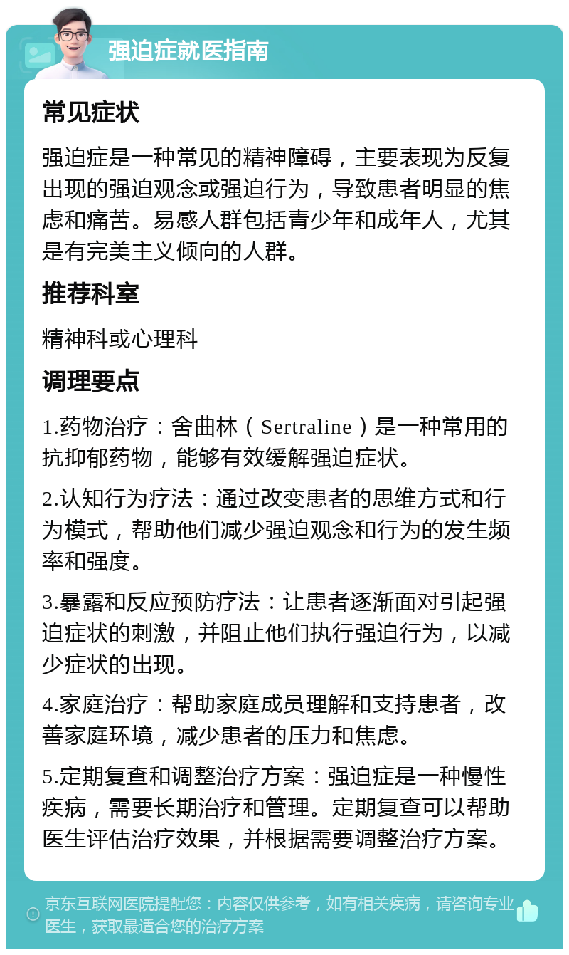 强迫症就医指南 常见症状 强迫症是一种常见的精神障碍，主要表现为反复出现的强迫观念或强迫行为，导致患者明显的焦虑和痛苦。易感人群包括青少年和成年人，尤其是有完美主义倾向的人群。 推荐科室 精神科或心理科 调理要点 1.药物治疗：舍曲林（Sertraline）是一种常用的抗抑郁药物，能够有效缓解强迫症状。 2.认知行为疗法：通过改变患者的思维方式和行为模式，帮助他们减少强迫观念和行为的发生频率和强度。 3.暴露和反应预防疗法：让患者逐渐面对引起强迫症状的刺激，并阻止他们执行强迫行为，以减少症状的出现。 4.家庭治疗：帮助家庭成员理解和支持患者，改善家庭环境，减少患者的压力和焦虑。 5.定期复查和调整治疗方案：强迫症是一种慢性疾病，需要长期治疗和管理。定期复查可以帮助医生评估治疗效果，并根据需要调整治疗方案。