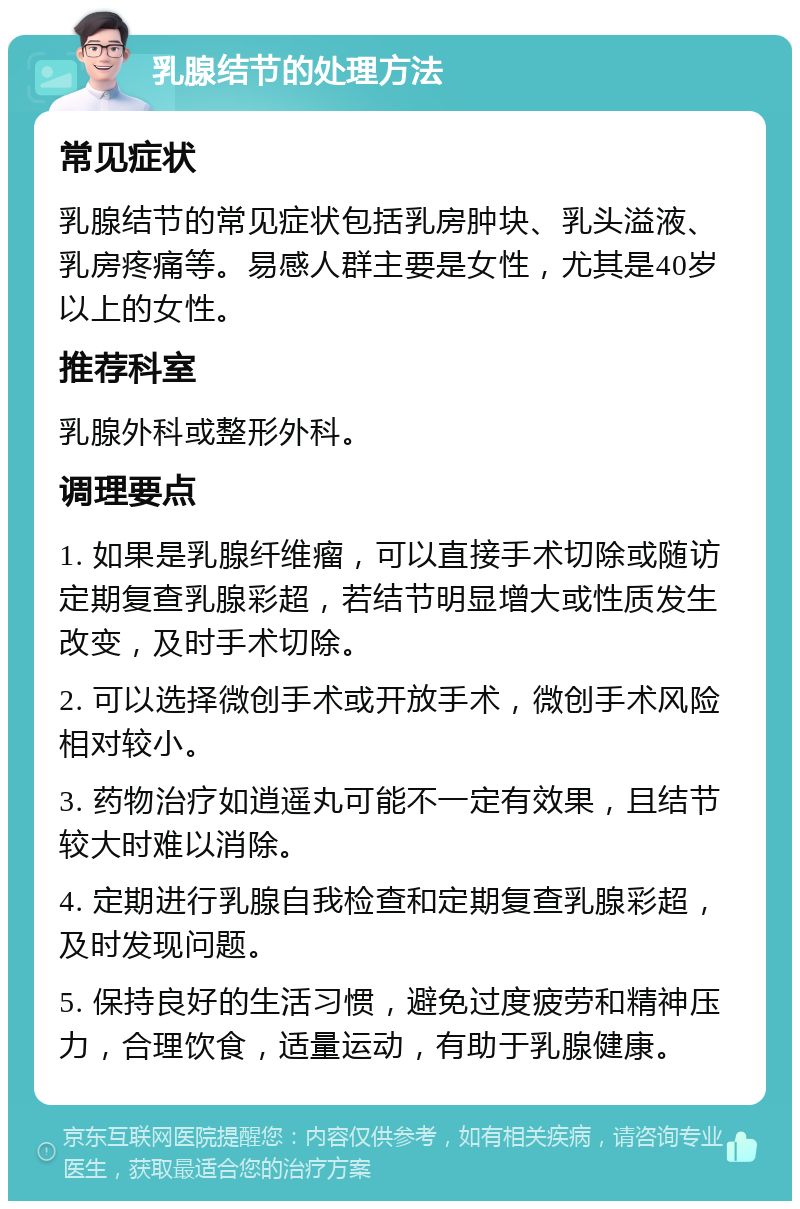 乳腺结节的处理方法 常见症状 乳腺结节的常见症状包括乳房肿块、乳头溢液、乳房疼痛等。易感人群主要是女性，尤其是40岁以上的女性。 推荐科室 乳腺外科或整形外科。 调理要点 1. 如果是乳腺纤维瘤，可以直接手术切除或随访定期复查乳腺彩超，若结节明显增大或性质发生改变，及时手术切除。 2. 可以选择微创手术或开放手术，微创手术风险相对较小。 3. 药物治疗如逍遥丸可能不一定有效果，且结节较大时难以消除。 4. 定期进行乳腺自我检查和定期复查乳腺彩超，及时发现问题。 5. 保持良好的生活习惯，避免过度疲劳和精神压力，合理饮食，适量运动，有助于乳腺健康。