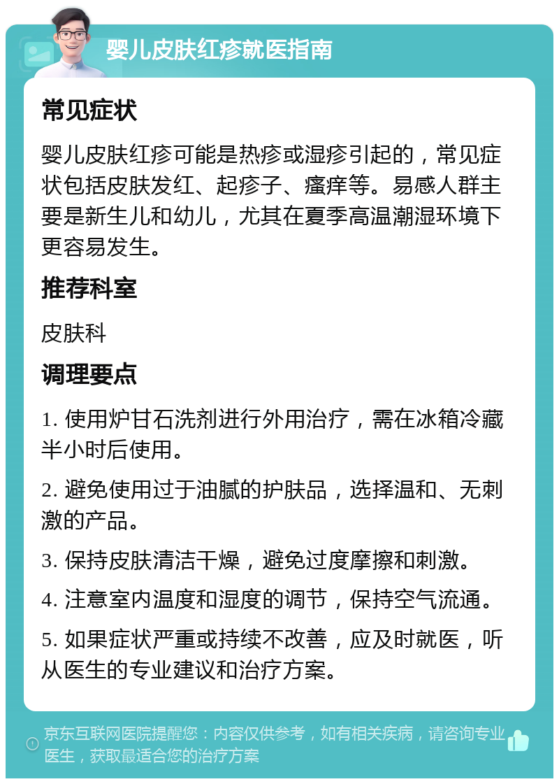 婴儿皮肤红疹就医指南 常见症状 婴儿皮肤红疹可能是热疹或湿疹引起的，常见症状包括皮肤发红、起疹子、瘙痒等。易感人群主要是新生儿和幼儿，尤其在夏季高温潮湿环境下更容易发生。 推荐科室 皮肤科 调理要点 1. 使用炉甘石洗剂进行外用治疗，需在冰箱冷藏半小时后使用。 2. 避免使用过于油腻的护肤品，选择温和、无刺激的产品。 3. 保持皮肤清洁干燥，避免过度摩擦和刺激。 4. 注意室内温度和湿度的调节，保持空气流通。 5. 如果症状严重或持续不改善，应及时就医，听从医生的专业建议和治疗方案。