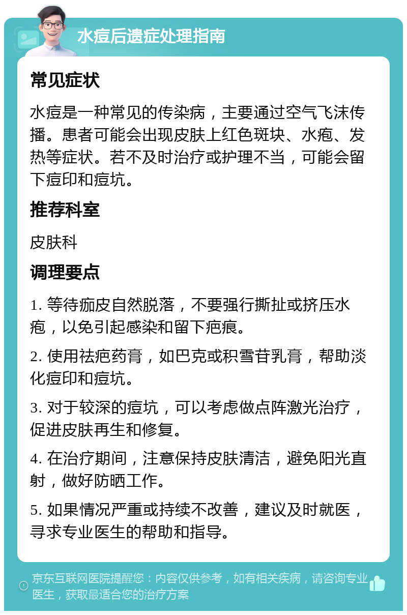 水痘后遗症处理指南 常见症状 水痘是一种常见的传染病，主要通过空气飞沫传播。患者可能会出现皮肤上红色斑块、水疱、发热等症状。若不及时治疗或护理不当，可能会留下痘印和痘坑。 推荐科室 皮肤科 调理要点 1. 等待痂皮自然脱落，不要强行撕扯或挤压水疱，以免引起感染和留下疤痕。 2. 使用祛疤药膏，如巴克或积雪苷乳膏，帮助淡化痘印和痘坑。 3. 对于较深的痘坑，可以考虑做点阵激光治疗，促进皮肤再生和修复。 4. 在治疗期间，注意保持皮肤清洁，避免阳光直射，做好防晒工作。 5. 如果情况严重或持续不改善，建议及时就医，寻求专业医生的帮助和指导。