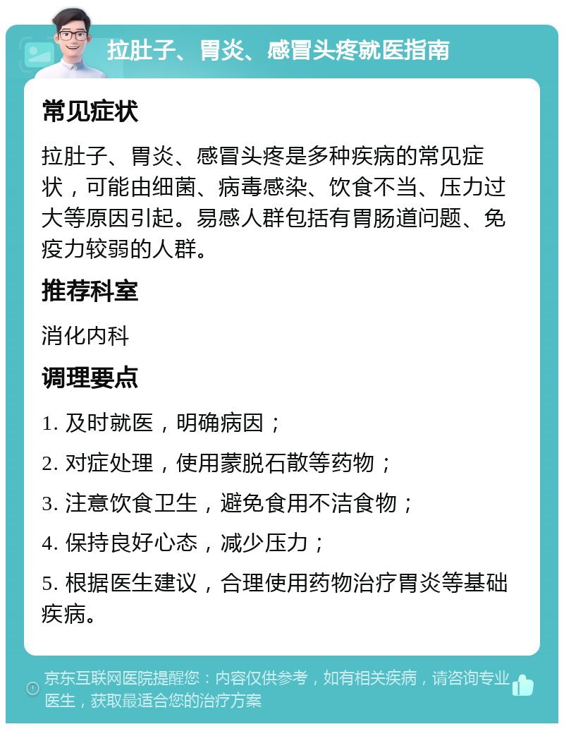 拉肚子、胃炎、感冒头疼就医指南 常见症状 拉肚子、胃炎、感冒头疼是多种疾病的常见症状，可能由细菌、病毒感染、饮食不当、压力过大等原因引起。易感人群包括有胃肠道问题、免疫力较弱的人群。 推荐科室 消化内科 调理要点 1. 及时就医，明确病因； 2. 对症处理，使用蒙脱石散等药物； 3. 注意饮食卫生，避免食用不洁食物； 4. 保持良好心态，减少压力； 5. 根据医生建议，合理使用药物治疗胃炎等基础疾病。